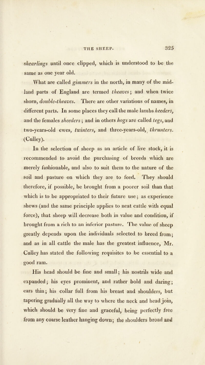 'shearlings until once clipped, which is understood to be the same as one year old. What are called gimmers in the north, in many of the mid- land parts of England are termed theaves; and when twice shorn, double-t heaves. There are other variations of names, in different parts. In some places they call the male lambs heeders, and the females sheeders ; and in others hogs are called tegs, and two-years-old ewes, twinters, and three-years-old, thrunters. (Gulley). In the selection of sheep as an article of live stock, it is recommended to avoid the purchasing of breeds which are merely fashionable, and also to suit them to the nature of the soil and pasture on which they are to feed. They should therefore, if possible, be brought from a poorer soil than that which is to be appropriated to their future use; as experience shews (and the same principle applies to neat cattle with equal force), that sheep will decrease both in value and condition, if brought from a rich to an inferior pasture. The value of sheep greatly depends upon the individuals selected to breed from; and as in all cattle the male has the greatest influence, Mr. Gulley has stated the following requisites to be essential to a good ram. His head should be fine and small; his nostrils wide and expanded; his eyes prominent, and rather bold and daring; ears thin; his collar full from his breast and shoulders, but tapering gradually all the way to where the neck and head join, which should be very fine and graceful, being perfectly free from any coarse leather hanging down; the shoulders broad and