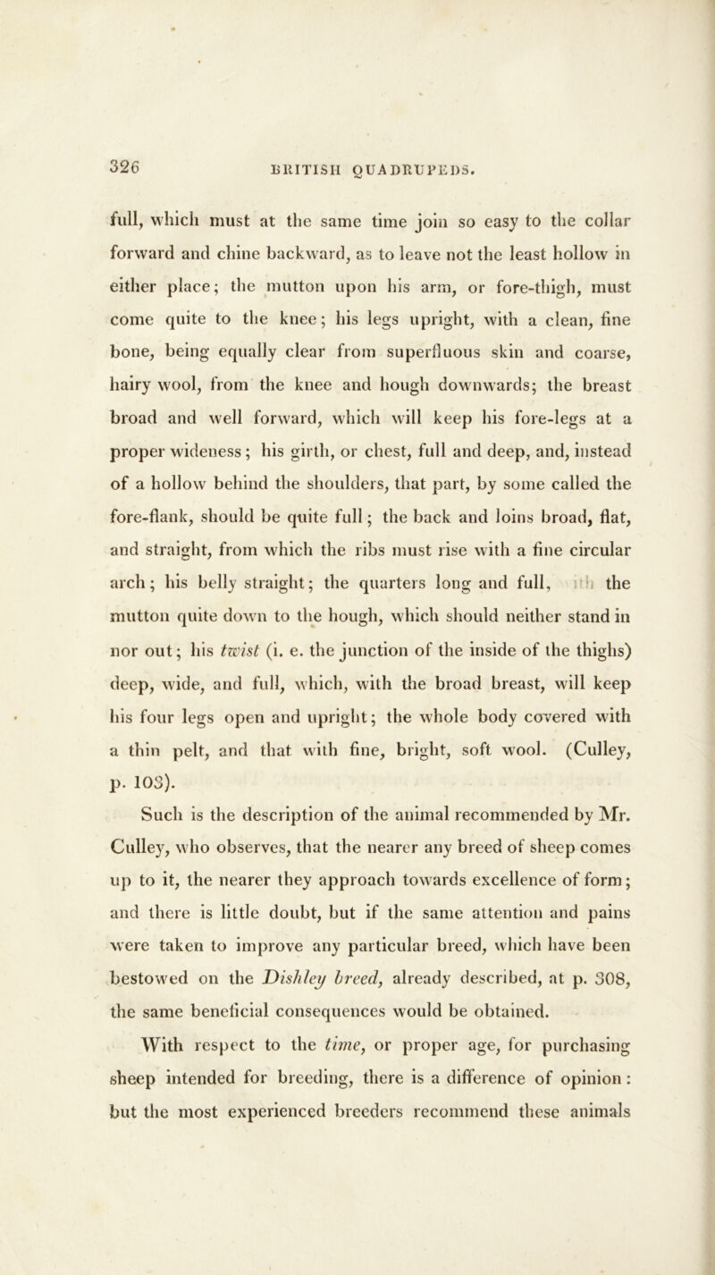 full, which must at the same time join so easy to the collar forward and chine backward, as to leave not the least hollow in either place; the mutton upon his arm, or fore-thigh, must come quite to the knee; his legs upright, with a clean, fine bone, being equally clear from superfluous skin and coarse, hairy wool, from the knee and hough downwards; the breast broad and well forward, which will keep his fore-legs at a proper wideness ; his girth, or chest, full and deep, and, instead of a hollow behind the shoulders, that part, by some called the fore-flank, should be quite full; the back and loins broad, flat, and straight, from which the libs must rise with a fine circular arch; his belly straight; the quarters long and full, the mutton quite dow n to the hough, which should neither stand in nor out; his twist (i. e. the junction of the inside of the thighs) deep, wide, and full, which, with the broad breast, will keep his four legs open and upright; the whole body covered with a thin pelt, and that with fine, bright, soft wool. (Culley, p. 103). Such is the description of the animal recommended by Mr. Culley, who observes, that the nearer any breed of sheep comes up to it, the nearer they approach towards excellence of form; and there is little doubt, but if the same attention and pains were taken to improve any particular breed, which have been bestowed on the Dishley breed, already described, at p. 308, the same beneficial consequences would be obtained. With respect to the time, or proper age, for purchasing sheep intended for breeding, there is a difference of opinion : but the most experienced breeders recommend these animals