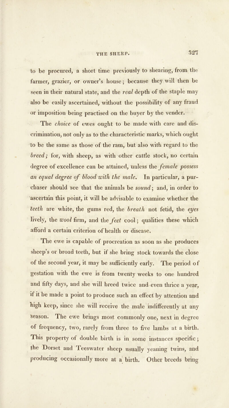 to be procured, a short time previously to shearing, from the farmer, grazier, or owner’s house; because they will then be seen in their natural state, and the real depth of the staple may also be easily ascertained, without the possibility of any fraud or imposition being practised on the buyer by the vender. The choice of ewes ou^ht to be made with care and dis- crimination, not only as to the characteristic marks, which ought to be the same as those of the ram, but also with regard to the breed; for, with sheep, as with other cattle stock, no certain degree of excellence can be attained, unless the female possess an equal degree of blood zcith the male. In particular, a pur- chaser should see that the animals be sound; and, in order to ascertain this point, it will be advisable to examine whether the teeth are white, the gums red, the breath not fetid, the eyes lively, the wool firm, and the feet cool; qualities these which afford a certain criterion of health or disease. The ewe is capable of procreation as soon as she produces sheep’s or broad teeth, but if she bring stock towards the close of the second year, it may be sufficiently early. The period of gestation with the ewe is from twenty weeks to one hundred and fifty days, and she will breed twice and even thrice a year, if it be made a point to produce such an effect by attention and high keep, since she will receive the male indifferently at any Season. The ewe brings most commonly one, next in degree of frequency, two, rarely from three to five lambs at a birth. This property of double birth is in some instances specific; the Dorset and Teeswater sheep usually yeaning twins, and producing occasionally more at a birth. Other breeds bring