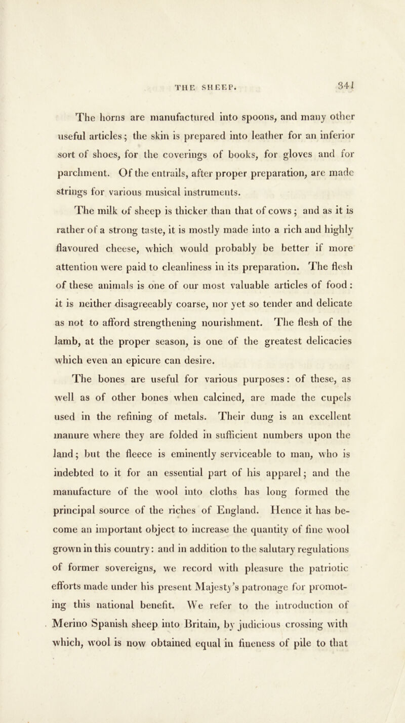 The horns are manufactured into spoons, and many other useful articles; the skin is prepared into leather for an inferior sort of shoes, for the coverings of books, for gloves and for parchment. Of the entrails, after proper preparation, are made strings for various musical instruments. The milk of sheep is thicker than that of cows; and as it is rather of a strong taste, it is mostly made into a rich and highly flavoured cheese, which would probably be better if more attention were paid to cleanliness in its preparation. The flesh of these animals is one of our most valuable articles of food : it is neither disagreeably coarse, nor yet so tender and delicate as not to afford strengthening nourishment. The flesh of the lamb, at the proper season, is one of the greatest delicacies which even an epicure can desire. The bones are useful for various purposes: of these, as well as of other bones when calcined, are made the cupels used in the refining of metals. Their dung is an excellent manure where they are folded in sufficient numbers upon the land; but the fleece is eminently serviceable to man, who is indebted to it for an essential part of his apparel; and the manufacture of the wool into cloths has long formed the principal source of the riches of England. Hence it has be- come an important object to increase the quantity of fine wool grown in this country: and in addition to the salutary regulations of former sovereigns, we record with pleasure the patriotic efforts made under his present Majesty’s patronage for promot- ing this national benefit. We refer to the introduction of Merino Spanish sheep into Britain, by judicious crossing with which, wool is now obtained equal in fineness of pile to that