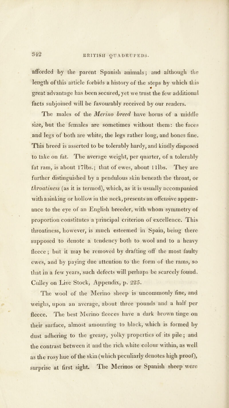 <V afforded by the parent Spanish animals; and although the length of this article forbids a history of the steps by which this 4 great advantage has been secured, yet we trust the few additional facts subjoined will be favourably received by our readers. / The males of the Merino breed have horns of a middle size, but the females are sometimes without them: the faces and legs of both are white, the legs rather long, and bones fine.. This breed is asserted to be tolerably hardy, and kindly disposed to take on fat. The average weight, per quarter, of a tolerably fat ram, is about 17lbs.; that of ewes, about 1 libs. They are further distinguished by a pendulous skin beneath the throat, or throatiness (as it is termed), which, as it is usually accompanied with a sinking or hollow in the neck, presents an offensive appear- ance to the eye of an English breeder, with whom symmetry of proportion constitutes a principal criterion of excellence. This throatiness, however, is much esteemed in Spain, being there supposed to denote a tendency both to wool and to a heavy fleece; but it may be removed by drafting off the most faulty ewes, and by paying due attention to the form of the rams, so that in a few years, such defects will perhaps be scarcely found. Culley on Live Stock, Appendix, p. 225, The wool of the Merino sheep is uncommonly fine, and weighs, upon an average, about three pounds and a half per fleece. The best Merino fleeces have a dark brown tinge on their surface, almost amounting to black, which is formed by dust adhering to the greasy, yolky properties of its pile; and the contrast between it and the rich white colour within, as well as the rosy hue of the skin (which peculiarly denotes high proof), surprise at first sight. The Merinos or Spanish sheep were