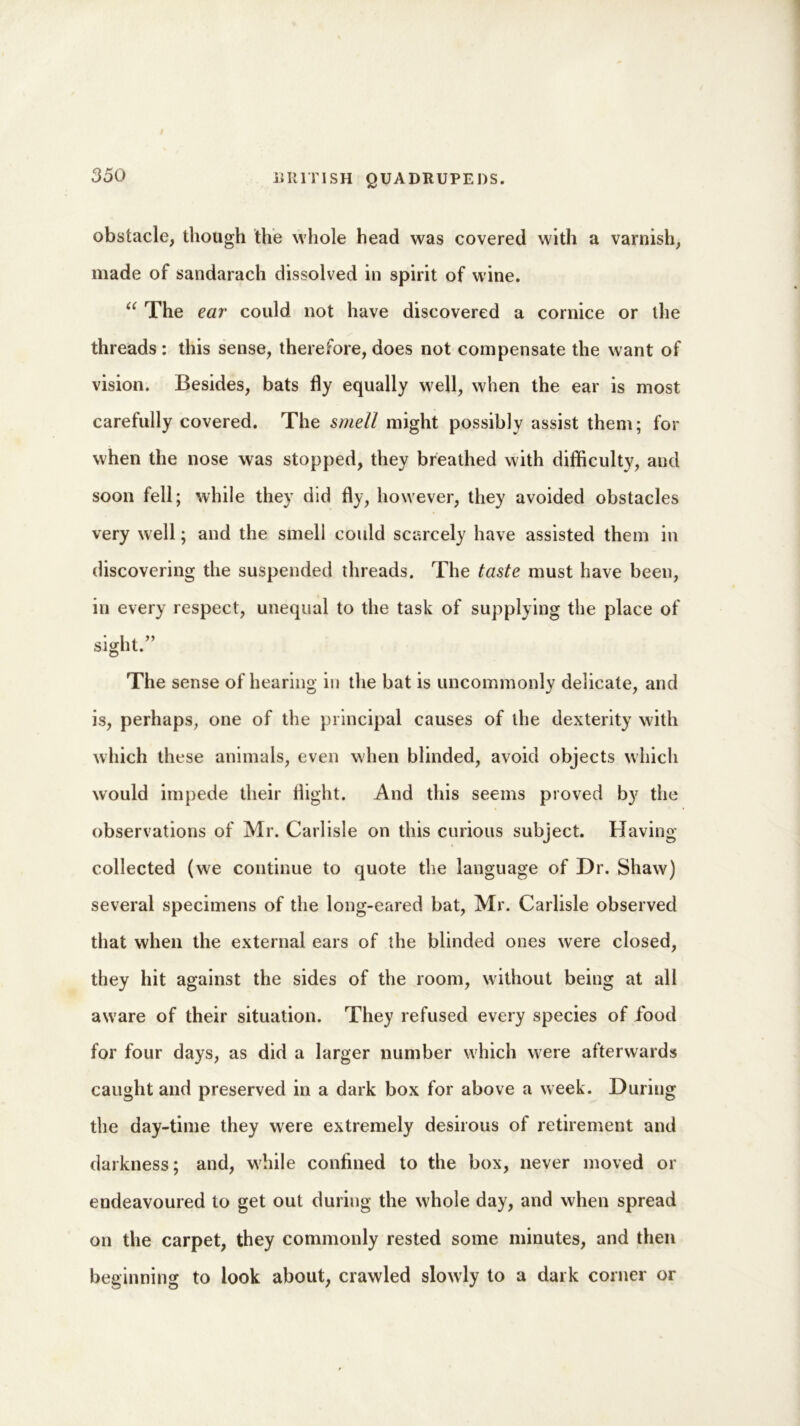obstacle, though the whole head was covered with a varnish, made of sandarach dissolved in spirit of wine. “ The ear could not have discovered a cornice or the threads: this sense, therefore, does not compensate the want of vision. Besides, bats fly equally well, when the ear is most carefully covered. The smell might possibly assist them; for when the nose was stopped, they breathed with difficulty, and soon fell; while they did fly, however, they avoided obstacles very well; and the smell could scarcely have assisted them in discovering the suspended threads. The taste must have been, in every respect, unequal to the task of supplying the place of sight.” The sense of hearing in the bat is uncommonly delicate, and is, perhaps, one of the principal causes of the dexterity with which these animals, even when blinded, avoid objects which would impede their flight. And this seems proved by the observations of Mr. Carlisle on this curious subject. Having- collected (we continue to quote the language of Dr. Shaw) several specimens of the long-eared bat, Mr. Carlisle observed that when the external ears of the blinded ones were closed, they hit against the sides of the room, without being at all aware of their situation. They refused every species of food for four days, as did a larger number which were afterwards caught and preserved in a dark box for above a week. During the day-time they were extremely desirous of retirement and darkness; and, while confined to the box, never moved or endeavoured to get out during the whole day, and when spread on the carpet, they commonly rested some minutes, and then beginning to look about, crawled slowly to a dark corner or