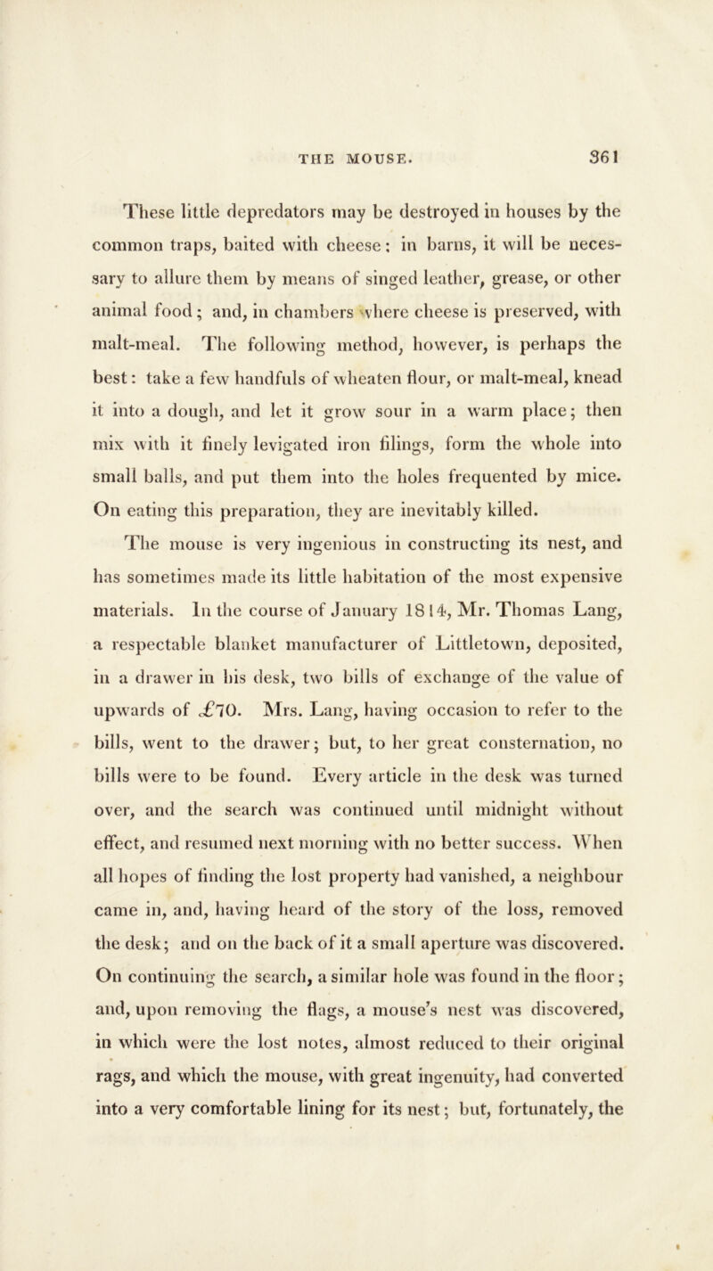 These little depredators may be destroyed in houses by the common traps, baited with cheese; in barns, it will be neces- sary to allure them by means of singed leather, grease, or other animal food; and, in chambers where cheese is preserved, with malt-meal. The following method, however, is perhaps the best: take a few handfuls of wheaten flour, or malt-meal, knead it into a dough, and let it grow sour in a warm place; then mix with it finely levigated iron filings, form the whole into small balls, and put them into the holes frequented by mice. On eating this preparation, they are inevitably killed. The mouse is very ingenious in constructing its nest, and has sometimes made its little habitation of the most expensive materials. In the course of January 1814, Mr. Thomas Lang, a respectable blanket manufacturer of Littletown, deposited, in a drawer in his desk, two bills of exchange of the value of upwards of £l0. Mrs. Lang, having occasion to refer to the bills, went to the drawer; but, to her great consternation, no bills were to be found. Every article in the desk was turned over, and the search was continued until midnight without effect, and resumed next morning with no better success. When all hopes of finding the lost property had vanished, a neighbour came in, and, having heard of the story of the loss, removed the desk; and on the back of it a small aperture was discovered. On continuing the search, a similar hole was found in the floor; and, upon removing the flags, a mouse’s nest was discovered, in which were the lost notes, almost reduced to their original rags, and which the mouse, with great ingenuity, had converted into a very comfortable lining for its nest; but, fortunately, the