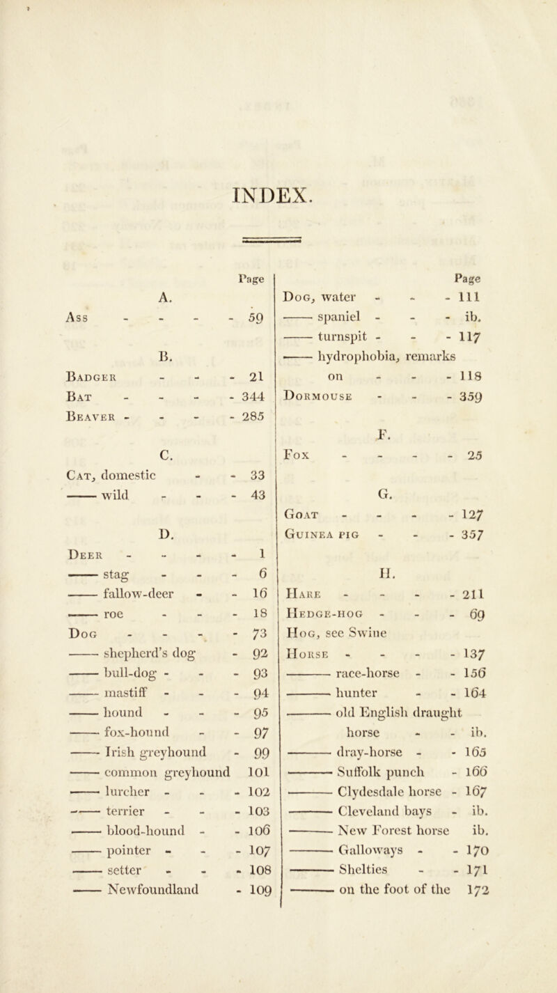 INDEX. Page A. Ass - - 59 B. Badger - 21 Bat - - 344 Beaver - - - - 285 C. Cat, domestic - 33 wild - 43 D. Deer - 1 stag - 0 fallow-deer - 10 — roe - 18 Dog - - 73 shepherd’s dog - 92 bull-dog - - 93 mastiff - 94 hound - 95 fox-hound - 97 Irish greyhound - 99 common greyhound 101 — lurcher - - 102 terrier - 103 ■ blood-hound - co 0 1 pointer - - 107 setter - 108 Newfoundland -109 Page Dog, water - - - 111 spaniel - ib. turnspit - - -117 • hydrophobia, remarks on - - - 118 Dormouse - 359 F. Fox - - - -25 G. Goat - - - - 127 Guinea pig - 357 H. Hare - - - - 211 IIedge-hog - - - 69 Hog, see Swine Horse - 137 race-liorse - - 150 hunter - - 104 old English draught horse - - ib. dray-horse - - 105 Suffolk punch - 160 * Clydesdale horse - 107 Cleveland bays - ib. New Forest horse ib. Galloways - - 170 Shclties - - 171 on the foot of the 172