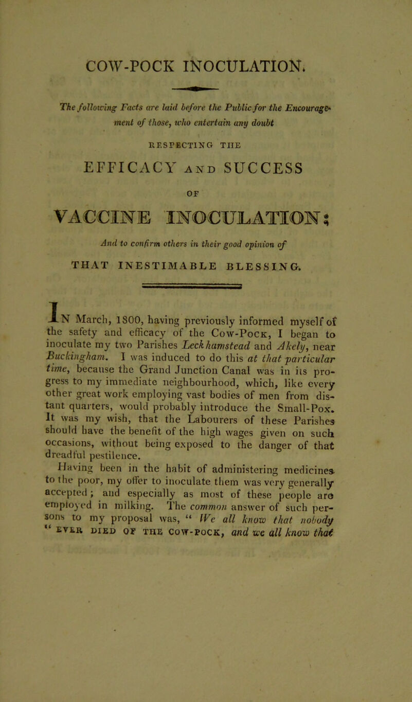 COW-POCK INOCULATION* The following Facts are laid before the Public for the Encourage- ment of those, who entertain any doubt RESPECTING TIIE EFFICACY and SUCCESS OF And to confirm others in their good opinion of THAT INESTIMABLE BLESSING. AN March, 1800, having previously informed myself of the safety and efficacy of the Cow-Pock, I began to inoculate my two Parishes Leckhamstead and Akehj, near Buckingham. I was induced to do this at that particular time, because the Grand Junction Canal was in iis pro- gress to my immediate neighbourhood, which, like every other great work employing vast bodies of men from dis- tant quarters, would probably introduce the Small-Pox. It was my wish, that the Labourers of these Parishes should have the benefit of the high wages given on such occasions, without being exposed to the danger of that dreadful pestilence. Having been in the habit of administering medicines to the poor, my offer to inoculate them was very generally accepted ; and especially as most of these people aro employed in milking. The common answer of such per- sons to my proposal was, “ We all know that nobody “ ever died of the cow-pock, and we all know that