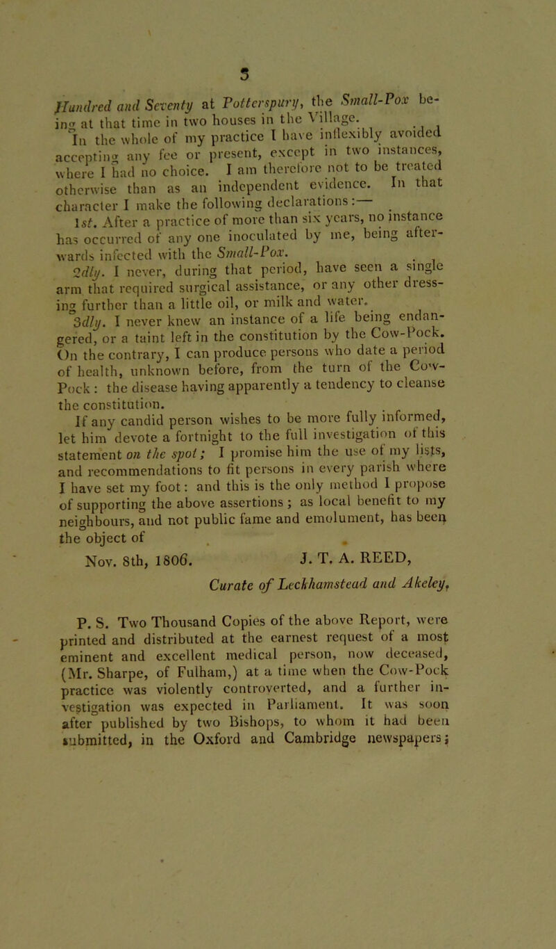 5 Jffundred and Seventy at Potterspury, the Small-Pox be- in11 at that time in two houses in the ^ illage. In the whole of my practice I have inflexibly avoided accepting any fee or present, except in two instances, where I had no choice. I am therciorc not to be treated otherwise than as an independent evidence. In that character I make the following declarations . 1st. After a practice of more than six years, no instance has occurred of any one inoculated by me, being after- wards infected with the Small-Pox. 2dly. I never, during that period, have seen a single arm that required surgical assistance, or any other diess- ing further than a little oil, or milk and water.. 3dly. I never knew an instance of a life being endan- gered, or a taint left in the constitution by the Cow-1 ock. On the contrary, I can produce persons who date a period of health, unknown before, from the turn of the Cow- Pock : the disease having apparently a tendency to cleanse the constitution. If any candid person wishes to be more fully informed, let him devote a fortnight to the full investigation of this statement on the spot; I promise him the use of my lists, and recommendations to fit persons in every parish where I have set my foot: and this is the only method I propose of supporting the above assertions; as local benefit to my neighbours, and not public fame and emolument, has been the object of Nov. 8th, 1806. J. T. A. REED, Curate of Lechhamstead and Akelcy, P. S. Two Thousand Copies of the above Report, were printed and distributed at the earnest request of a most eminent and excellent medical person, now deceased, (Mr. Sharpe, of Fulham,) at a time when the Cow-Pock practice was violently controverted, and a further in- vestigation was expected in Parliament. It was soon after published by two Bishops, to whom it had been submitted, in the Oxford and Cambridge newspapers;