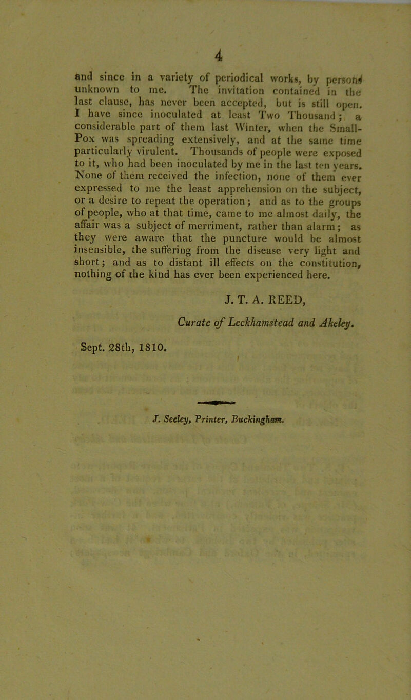 unknown to me. The invitation contained in the last clause, has never been accepted, but is still open. I have since inoculated at least Two Thousand; a considerable part of them last Winter, when the Small- Pox was spreading extensively, and at the same time particularly virulent. Thousands of people were exposed to it, who had been inoculated by me in the last ten years. None of them received the infection, none of them ever expressed to me the least apprehension on the subject, or a desire to repeat the operation; and as to the groups of people, who at that time, came to me almost daily, the affair was a subject of merriment, rather than alarm; as they were aware that the puncture would be almost insensible, the suffering from the disease very light and short; and as to distant ill effects on the constitution, nothing of the kind has ever been experienced here. J. T. A. REED, Curate of Leckhamstead and Akeley, Sept. 28th, 1810. i /. Seeley, Printer, Buckingham.