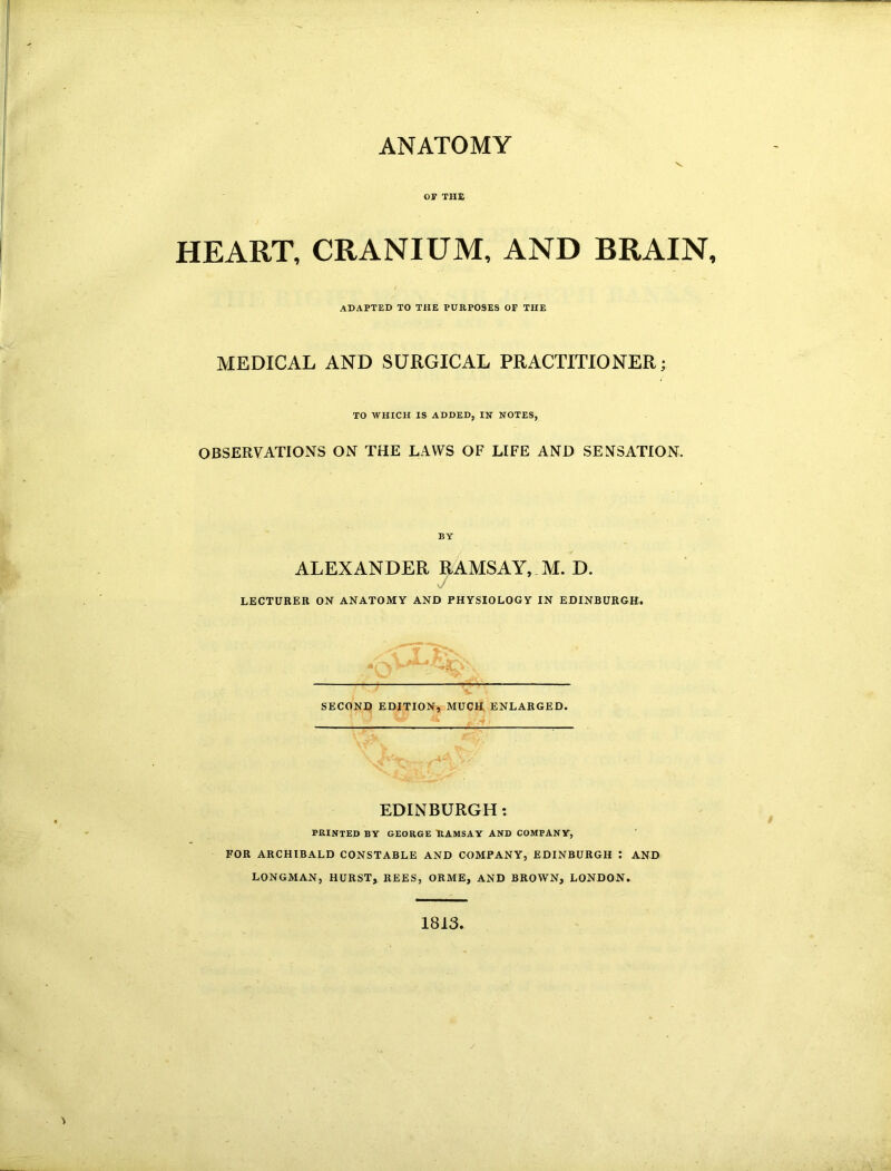 ANATOMY V OW TH£ HEART, CRANIUM, AND BRAIN, ADAPTED TO THE PURPOSES OF THE MEDICAL AND SURGICAL PRACTITIONER; TO WHICH IS ADDED, IN NOTES, OBSERVATIONS ON THE LAWS OF LIFE AND SENSATION. BY ALEXANDER RAMSAY, M. D. .j LECTURER ON ANATOMY AND PHYSIOLOGY IN EDINBURGH. SECOND EDITION, MUCH ENLARGED. EDINBURGH: PRINTED BY GEORGE RAMSAY AND COMPANY, FOR ARCHIBALD CONSTABLE AND COMPANY, EDINBURGH : AND LONGMAN, HURSTy REES, ORME, AND BROWN, LONDON. 1813.