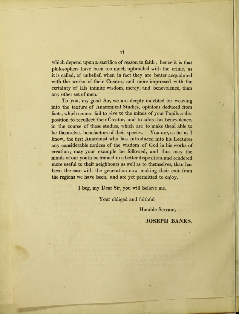 VI which depend upon a sacrifice of reason to faith ; hence it is that philosophers have been too much upbraided with the crime, as it is called, of unbelief, when in fact they are better acquainted with the works of their Creator, and more impressed with the certainty of His infinite wisdom, mercy, and benevolence, than any other set of men. To you, my good Sir, we are deeply indebted for weaving into the texture of Anatomical Studies, opinions deduced from facts, which cannot fail to give to the minds of your Pupils a dis- position to recollect their Creator, and to adore his benevolence, in the course of those studies, which are to make them able to be themselves benefactors of their species. You are, as far as I know, the first Anatomist who has introduced into his Lectures any considerable notices of the wisdom of God in his works of creation; may your example be followed, and thus may the minds of our youth be framed in a better disposition, and rendered more useful to their neighbours as well as to themselves, than has been the case with the generation now making their exit from the regions we have been, and are yet permitted to enjoy. I beg, my Dear Sir, you will believe me. Your obliged and faithful Humble Servant, JOSEPH BANKS. 1