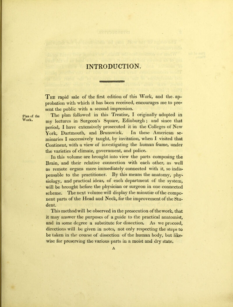 INTRODUCTION. Plan of the Work, The rapid sale of the first edition of this Work, and the. ap- probation with which it has been received, encourages me to pre- sent the public with a second impression. The plan followed in this Treatise, I originally adopted in my lectures in Surgeon’s Square, Edinburgh; and since that period, I have extensively prosecuted it in the Colleges of New York, Dartmouth, and Brunswick. In these American se- minaries I successively taught, by invitation, when I visited that Continent, with a view of investigating the human frame, under the varieties of climate, government, and police. In this volume are brought into view the parts composing the Brain, and their relative connection with each other, as well as remote organs more immediately connected with it, so indis- pensable to the practitioner. By this means the anatomy, phy- siology, and practical ideas, of each department of the system> will be brought before the physician or surgeon in one connected scheme. The next volume will display the minutiae of the compo- nent parts of the Head and Neck, for the improvement of the Stu- dent. This method will be observed in the prosecution of the work, that it may answer the purposes of a guide to the practical anatomist, and in some degree a substitute for dissection. As we proceed, directions will be given in notes, not only respecting the steps to be taken in the course of dissection of the human body, but like- wise for preserving the various parts in a moist and dry state. A