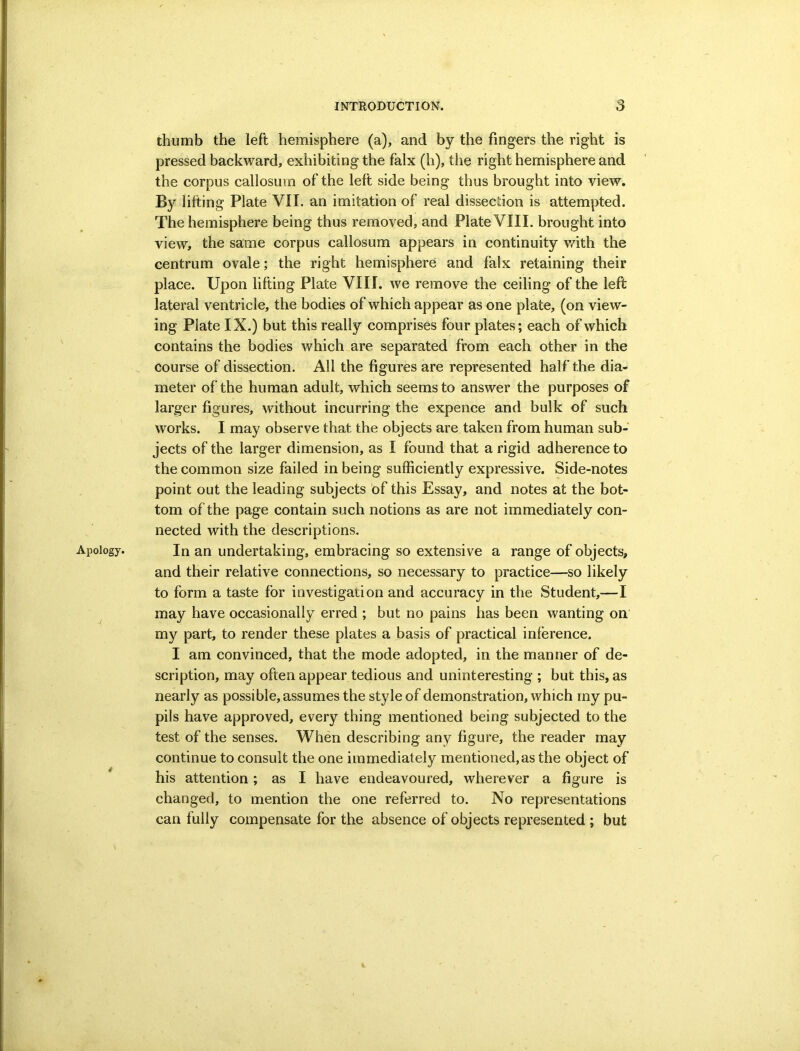 Apology. * thumb the left hemisphere (a), and by the fingers the right is pressed backward, exhibiting the falx (h), the right hemisphere and the corpus callosum of the left side being thus brought into view. By lifting Plate VII. an imitation of real dissection is attempted. The hemisphere being thus removed, and Plate VIII. brought into view, the same corpus callosum appears in continuity v/ith the centrum ovale; the right hemisphere and falx retaining their place. Upon lifting Plate VIII. we remove the ceiling of the left lateral ventricle, the bodies of which appear as one plate, (on view- ing Plate IX.) but this really comprises four plates; each of which contains the bodies which are separated from each other in the course of dissection. All the figures are represented half the dia- meter of the human adult, which seems to answer the purposes of larger figures, without incurring the expence and bulk of such works. I may observe that the objects are taken from human sub- jects of the larger dimension, as I found that a rigid adherence to the common size failed in being sufficiently expressive. Side-notes point out the leading subjects of this Essay, and notes at the bot- tom of the page contain such notions as are not immediately con- nected with the descriptions. In an undertaking, embracing so extensive a range of objects, and their relative connections, so necessary to practice—so likely to form a taste for investigation and accuracy in the Student,—I may have occasionally erred ; but no pains has been wanting on my part, to render these plates a basis of practical inference. I am convinced, that the mode adopted, in the manner of de- scription, may often appear tedious and uninteresting ; but this, as nearly as possible, assumes the style of demonstration, which my pu- pils have approved, every thing mentioned being subjected to the test of the senses. When describing any figure, the reader may continue to consult the one immediately mentioned, as the object of his attention; as I have endeavoured, wherever a figure is changed, to mention the one referred to. No representations can fully compensate for the absence of objects represented ; but r