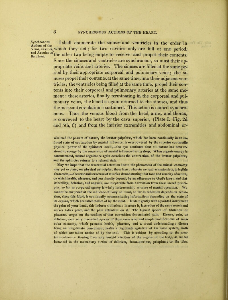 Synchronous j shall enumerate the sinuses and ventricles in the order in Actions of the VeinsjCaTities, which they act; tor two cavities only are full at one period, ihellearT^* the Other two being empty to receive and propel their contents. Since the sinuses and ventricles are synchronous, so must their ap- propriate veins and arteries. The sinuses are filled at the same pe- riod by their appropriate corporeal and pulmonary veins; the si- nuses propel their contents, at the same time, into their adjacent ven- tricles; the ventricles being filled at the same time, propel their con- tents into their corporeal and pulmonary arteries at the same mo- ment : these arteries, finally terminating in the corporeal and pul- monary veins, the blood is again returned to the sinuses, and thus the incessant circulation is sustained. This action is named synchro- nous. Thus the venous blood from the head, arms, and thorax, is conveyed to the heart by the cava superior, (Plate I. Fig. 2d and 5th, f,) and from the inferior extremities and abdominal or- whelmed the powers of nature, the levator palpebrae, which has been continually in an in- duced state of contraction by mental influence, is overpowered by the superior contractile physical power of the sphincter oculi,—the eye continues shut till nature has been re- stored to energy by the suspension of mental influence during sleep. When organic energy is consummated, mental cognizance again occasions the contraction of the levator palpebrae, and the sphincter returns to a relaxed state. May we hope that the reverential attention due to the phenomena of the animal economy may yet explain, on physical principles, those laws, wherein we read as anatomists, in legible characters,—the state and structure of muscles demonstrating that tone and veracity of action, on which health, pleasure, and perspicacity depend, by an adherence to God’s laws ; and that imbecility, delusion, and anguish, are inseparable from adeviation from these sacred princi- ples, so far as corporeal agency is wisely instrumental, as cause of mental operation. We cannot be surprised at the influence of body on mind, so far as reflection depends on sensa- tion, since this fabric is continually communicating informations depending on the state of its organs, which are taken notice of by the mind. Irritate gently with a pointed instrument the palm of your hand, this induces titillation ; increase it, laceration of the same vessels and nerves takes place, and the pain attendant on it. The highest species of titillation or pleasure, verges on the confines of that convulsion denominated pain. Disease, pain, or delirium, seem only diversified species of those same wise and simple modifications of mus- cular economy, which promote health, pleasure, and a sound understanding ; disease being an illegitimate couvulsion, health a legitimate agitation of the same system, both of which are taken notice of by the soul. This is evident by attending to the men- tal incoherence flowing from any morbid afliection of the organs of the body, as we see instanced in the momentary victim of delirium, furor-uterinus, priapism; or the Bac-