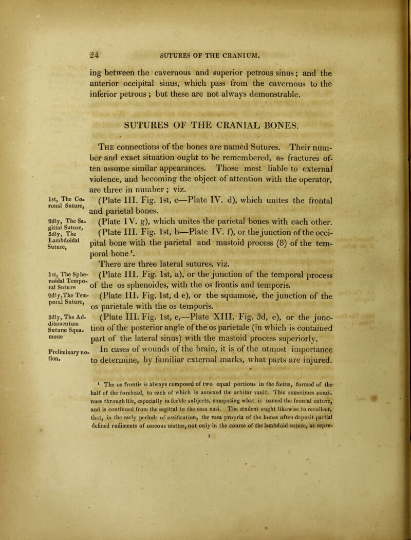 1st, The Co- ronal Suture, 2dly, The Sa- gittal Suture, Sdly, The Lambdoidal Suture, 1st, The Sphe- noidal Tempo- ral Suture 2dly,The Tem- poral Suture, Sdly, The Ad- ditamentum Suturae Squa- mosae Preliminary no tion. ing between the cavernous and superior petrous sinus; and the anterior occipital sinus, which pass from the cavernous to the inferior petrous ; but these are not always demonstrable. SUTURES OF THE CRANIAL BONES. The connections of the bones are named Sutures. Their num- ber and exact situation ought to be remembered, as- fractures of- ten assume similar appearances. Those most liable to external violence, and becoming the object of attention with the operator, are three in number ; viz. (Plate III. Fig. 1st, c—Plate IV. d), which unites the frontal and parietal bones. (Plate IV. g), which unites the parietal bones with each other. (Plate III. Fig. 1st, h—Plate IV. f), or the junction of the occi- pital bone with the parietal and mastoid process (8) of the tem- poral bone *. There are three lateral sutures, viz. (Plate III. Fig. 1st, a), or the junction of the temporal process of the os sphenoides, with the os frontis and temporis. (Plate III. Fig. 1st, d e), or the squamose, the junction of the os parietale with the os temporis. (Plate ill. Fig. 1st, e,—Plate XIII. Fig. 3d, e), or the junc- tion of the posterior angle of the os parietale (in which is contained part of the lateral sinus) with the mastoid process superiorly. In cases of wounds of the brain, it is of the utmost importance to determine, by familiar external marks, what parts are injured. * The os frontis is always composed of two equal portions in the foetus, formed of the half of the forehead, to each of which is annexed the orbitar vault. This sometimes conti- nues through life, especially in feeble subjects, composing what is named the frontal suture, and is continued from the sagittal to the ossa nasi. The student ought likewise to recollect, that, in the early periods of ossification, the vasa propria of the bones often deposit partial defined rudiments of osseous matter, not only in the course of thelambdoid suture, as repre-