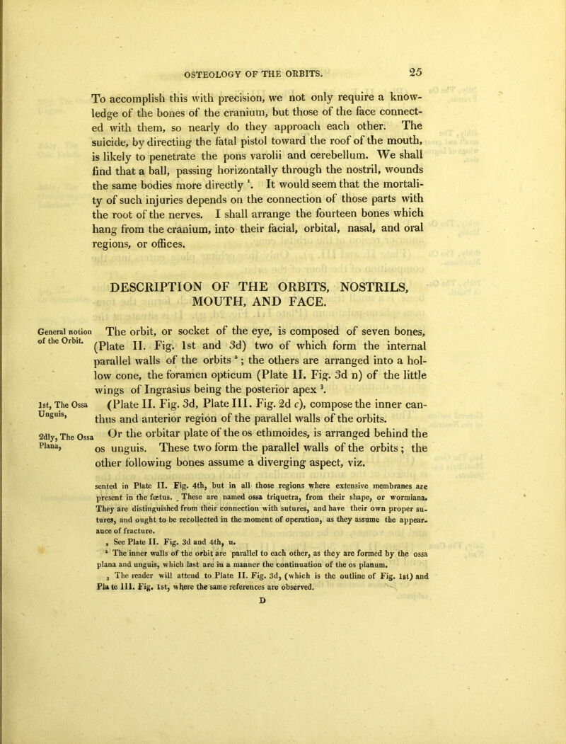 To accomplish this with precision, we not only require a know- ledge of the bones of the cranium, but those of the face connect- ed with them, so nearly do they approach each other. The suicide, by directing the fatal pistol toward the roof of the mouth, is likely to penetrate the pons varolii and cerebellum. We shall find that a ball, passing horizontally through the nostril, wounds the same bodies more directly It would seem that the mortali- ty of such injuries depends on the connection of those parts with the root of the nerves. I shall arrange the fourteen bones which hang from the cranium, into their facial, orbital, nasal, and oral regions, or offices. DESCRIPTION OF THE ORBITS, NOSTRILS, MOUTH, AND FACE. General notion The orbit, or socket of the eye, is composed of seven bones, of the Orbit. jj pjg ^nd 3d) two of which form the internal parallel walls of the orbits *; the others are arranged into a hol- low cone, the foramen opticum (Plate II. Fig. 3d n) of the little wings of Ingrasius being the posterior apex ^ 1st, The Ossa (Plate II. Fig. 3d, Plate III. Fig. 2d c), compose the inner can- Unguis, anterior region of the parallel walls of the orbits. 2diy, The Ossa orbitar plate of the os ethmoides, is arranged behind the Plana, ynguis. These two form the parallel walls of the orbits ; the other following bones assume a diverging aspect, viz. sented in Plate II. Eig. 4th, but in all those regions where extensive membranes are present in the foetus. ^ These are named ossa triquetra, from their shape, or wormiana. They are distinguished from their connection with sutures, and have their own proper su- tures, and ought to be recollected in the moment of operation, as they assume the appear- ance of fracture. , See Plate II. Fig. 3d and 4th, u. * The inner walls of the orbit are parallel to each other, as they are formed by the ossa plana and unguis, which last are in a manner the continuation of the os planum. 3 The reader will attend to Plate II. Fig. 3d, (which is the outline of Fig. Ist) and Pla te HI. Fig. 1st, where the same references are observed. D