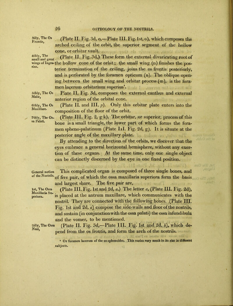 sms. Frmitis^^ . (Plate II. Fig. 3d, o,—Plate III. Fig. 1st, o), which composes the ’ arched ceiling of the orbit, the superior segment of the hollow cone, or orbitar vault. j ,-() , sS and treat 3d,) ,These form the external divaricating root of wings of Ingram the hollow.coiie of the orbit the small wing.(n) finishes the pos- terior ,terminatioia of the ceiling, joins the os froptis {posteriorly, and is perforated by jthe foramen ppticum (n). The oblique open- ing between the small wing and orbitar process (m), is the fora- men lacerum prbitarium superius*. Plate II. Fig. 3d, composes the external canthus and external anterior region of the orbital cone. (Plate II. and III. p). Only this orbitar plate enters into the composition of the floor of the orbit. (Plate III. Fig. 2, gF), The orbitar, or superior, process of this 5thly, The Os Malse, 6thly, The Os Maxillare. 7thly, The Os- sa Palati, bone is a small triangle, the lower part of which forms the fora- men spheno-palatinum (Plate III. Fig. 2d, gj. It is situate at the posterior angle of the maxillary plate. , , , ’ v . . ; ^ By attending to the direction of the orbits, we discover that the eyes embrace a general horizontal hemisphere, without any exer- tion of these organs. At the same time, only one single object can be distinctly discerned by the eye in one fixed position. General notion This complicated organ is composed of three single bones, and of the Nostrils. five pair, of which the ossa maxillaria superiora form the basis and largest share. The five pair are, (Plate III. Fig. 1st and 2d, a.) The letter a, (Plate III. Fig. 2d), is placed at the antrum maxillare, which communicates with the nostril. They are connected vrith'the following bones. ^(Plate III. Fig. 1st and 2d, «) compose the side-walls and floor of the nostrils, and sustain (in conjunction with the ossa palati) the ossa infundibula and the vomer, to be mentioned. (Plate II. Fig. 3d,—Plate III. Fig.'1st,qnd'2d, ^),. which de- ist, The Ossa Maxillaria Su- periora. 2dly, The Ossa Nasi, pend from the os frontis, and form the arch of the nostrils. ;,ci '.,11. * Or foramen lacerum of the os sphenoides. This varies very much in its size in different subjects.