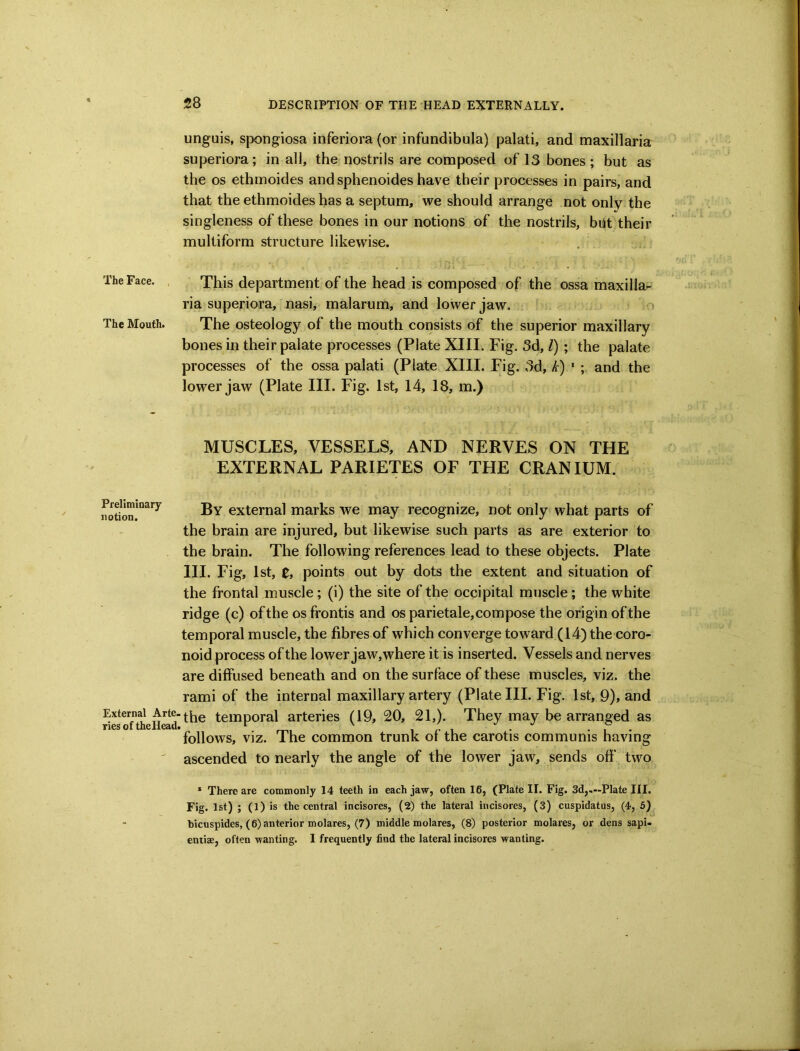 unguis, spongiosa inferiora (or infundibula) palati, and maxillaria superiora; in all, the nostrils are composed of 13 bones; but as the os ethmoides and sphenoides have their processes in pairs, and that the ethmoides has a septum, we should arrange not only the singleness of these bones in our notions of the nostrils, blit their multiform structure likewise. The Face. . This department of the head is composed of the ossa maxilla- ria superiora, nasi, malarum, and lower jaw. o The Mouth. The osteology of the mouth consists of the superior maxillary bones in their palate processes (Plate XIII. Fig. 3d, /) ; the palate processes of the ossa palati (Plate XIII. Fig. 3d, k) ' ; and the lower jaw (Plate III. Fig. 1st, 14, 18, m.) MUSCLES, VESSELS, AND NERVES ON THE EXTERNAL PARIETES OF THE CRANIUM. rotion!”^*^^ external marks we may recognize, not only what parts of the brain are injured, but likewise such parts as are exterior to the brain. The following references lead to these objects. Plate HI. Fig, 1st, 0, points out by dots the extent and situation of the frontal muscle; (i) the site of the occipital muscle; the white ridge (c) of the os frontis and os parietale, com pose the origin of the temporal muscle, the fibres of which converge toward (14) the coro- noid process of the lower jaw, where it is inserted. Vessels and nerves are diffused beneath and on the surface of these muscles, viz. the rami of the internal maxillary artery (Plate HI. Fig. 1st, 9), and External Arte. temporal arteries (19, 20, 21,). They may be arranged as Ties of theHead. ^ m, i r i . ... follows, viz. The common trunk oi the carotis communis having ^ ascended to nearly the angle of the lower jaw, sends off two * There are cominonly 14 teeth in each jaw, often 16, (Plate II. Fig. 3d,.--Plate III. Fig. 1st) ; (1) is the central incisores, (2) the lateral incisores, (3) cuspidatus, (4, 5) bicuspides, (6) anterior molares, (7) middle molares, (8) posterior molares, or dens sapi- entise, often wanting. I frequently find the lateral incisores wanting.