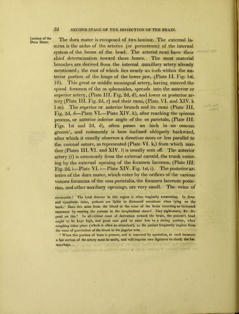 Laminas of the Dura Mater. 32 SECOND STAGE OF THE DISSECTION OF THE BRAIN. The dura mater is composed of two lamina;. The external la- mina is the nidus of the arteries (or periosteum) of the internal system of the bones of the head. The arterial rami have their chief determination toward these bones. The most material branches are derived from the internal maxillary artery already mentioned ; the root of which lies nearly an inch within the an- terior portion of the hinge of the lower jaw, (Plate II. Fig. 1st, 18). This great or middle meningeal artery, having entered the spinal foramen of the os sphenoides, spreads into the anterior or superior arteiy, (Plate III. Fig, 2d, d), and lower or posterior ar- tery (Plate III. Fig. 2d, r) and their ramij (Plate VI. and XIV. k 1 m). The superior or anterior branch and its rami (Plate III. Fig. 2d, d—-Plate VI.—Plate XIV. k), after reaching the spinous process, or anterior inferior angle of the os parietale, (Plate III. Figs. 1 st and 2d, d), often passes an inch in an osseous groove, and commonly is here inclined obliquely backward, after which it usually observes a direction more or less parallel to the coronal suture, as represented (Plate VI. k,) from which ano- ther (Plates III. VI. and XIV. 1) is usually sent off. The anterior artery (i) is commonly from the external carotid, the trunk enter- ing by the external opening of the foramen lacerum, (Plate III. Fig. 2d, i—Plate VI. i—Plate XIV. Fig. 1st, i). The posterior ar- teries of the dura mater, which enter by the orifices of the various venous foramina of the ossa parietalia, the foramen lacerum poste- rius, and other auxiliary openings, are very small. The veins of serviceable ? The local distress in this region is often tragically tormenting. In fever and apoplectic cases, patients are liable to distressed sensations when lying on the' back. * Does this arise from the blood in the veins of the brain receiving an increased resistance by meeting the column in the longitudinal sinus ? IMay night-mare, &c. de- pend on this ? In all critical cases of derivation toward the brain, the patient’s head ought to be kept high, and great care paid to raise him to a sitting posture, when coughing takes place (which is often an attendant), as the patient frequently expires from the want of gravitation of the blood in the jugular vein. * When this portion of bone is present, and is removed by operation, in such instances a fair section of the artery must be made, and will require two ligatures to check the hae- ipoirh^ge.. 1