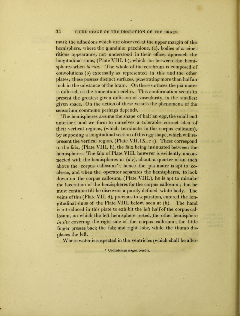 mark the adhesions which are observed at the upper margin of the hemisphere, where the glandulse pacchione, (c), bodies of a cine- ritious appearance, not understood in their office, approach the longitudinal sinus, (Plate VIII. h), which lie between the hemi- spheres when in situ. The whole of the cerebrum is composed of convolutions (b) externally as represented in this and the other plates; these possess distinct surfaces, penetrating more than half an inch in the substance of the brain. On these surfaces the pia mater is diffused, as the tomentum cerebri. This conformation seems to present the greatest given diffusion of vascularity, in the smallest given space. On the action of these vessels the phenomena of the sensorium commune perhaps depends. The hemispheres assume the shape of half an egg, the small end anterior; and we form to ourselves a tolerable correct idea of their vertical regions, (which terminate in the corpus callosum), by supposing a longitudinal section of this egg shape, which will re- present the vertical region, (Plate VII. IX. c e). These correspond to the falx, (Plate VIII. h), the falx being insinuated between the hemispheres. The falx of Plate VIII. however is evidently uncon- nected with the hemispheres at (d e), about a quarter of an inch above the corpus callosum ’; hence the pia mater is apt to co- alesce, and when the -operator separates the hemispheres, to look down on the corpus callosum, (Plate VIII.), he is apt to mistake the laceration of the hemispheres for the corpus callosum ; but he must continue till he discovers a purely defined white body. The veins of this (Plate VII. d), previous to separation, entered the lon- gitudinal sinus of the Plate VIII. below, seen at (h). The hand is introduced in this plate to exhibit the left half of the corpus cal- losum, on which the left hemisphere rested, the other hemisphere in situ covering the right side of the corpus callosum; the little finger presses back the falx and right lobe, while the thumb dis- places the left. Where water is suspected in the ventricles (which shall be after- ’ Commissura magna cerebri.