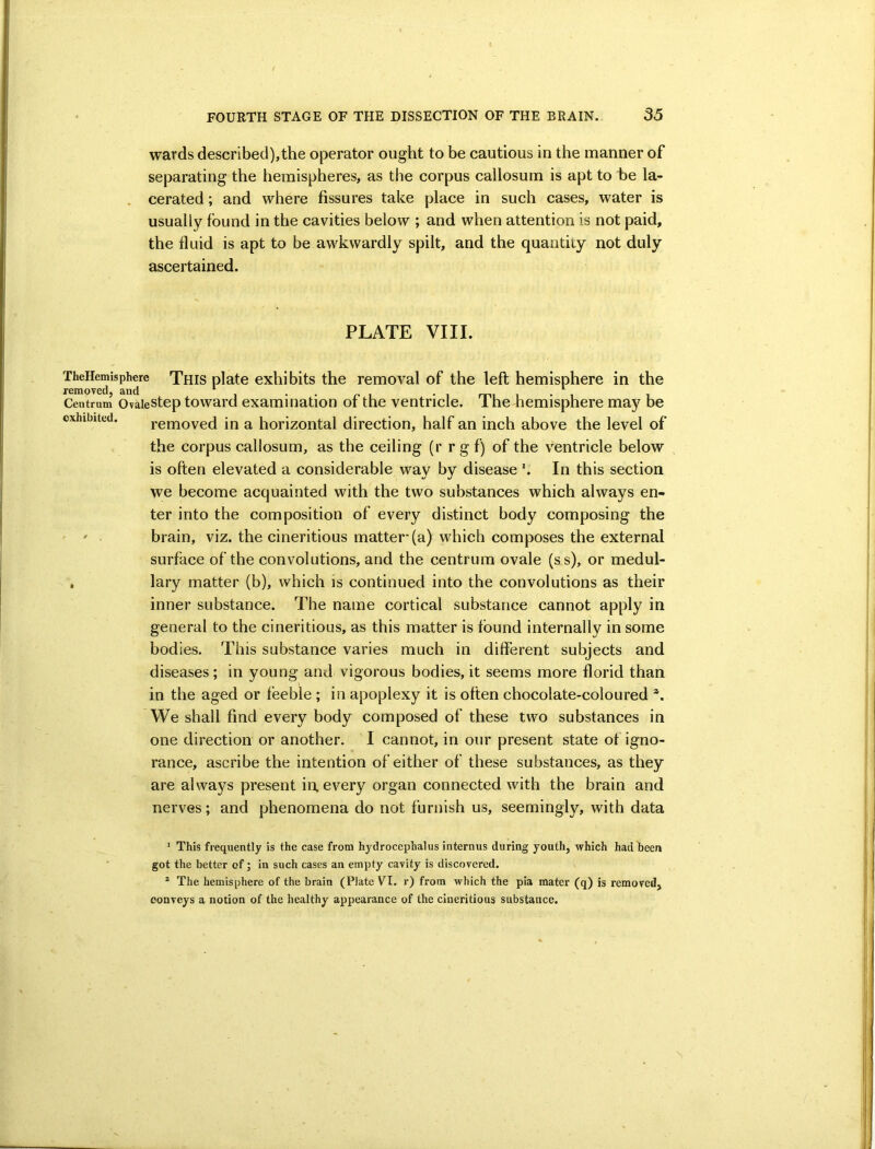 wards described),the operator ought to be cautious in the manner of separating the hemispheres, as the corpus callosum is apt to be la- cerated ; and where fissures take place in such cases, water is usually found in the cavities below ; and when attention is not paid, the fluid is apt to be awkwardly spilt, and the quantity not duly ascertained. PLATE VIII. TheHemisphye This plate exhibits the removal of the left hemisphere in the Centrum Ovaiestep toward examination of the ventricle. The hemisphere may be exhibited. removed in a horizontal direction, half an inch above the level of the corpus callosum, as the ceiling (r r g f) of the ventricle below is often elevated a considerable way by disease In this section we become acquainted with the two substances which always en- ter into the composition of every distinct body composing the ' ' brain, viz. the cineritious matter (a) which composes the external surface of the convolutions, and the centrum ovale (ss), or medul- , lary matter (b), which is continued into the convolutions as their inner substance. The name cortical substance cannot apply in general to the cineritious, as this matter is found internally in some bodies. This substance varies much in different subjects and diseases; in young and vigorous bodies, it seems more florid than in the aged or feeble ; in apoplexy it is often chocolate-coloured We shall find every body composed of these two substances in one direction or another. I cannot, in our present state of igno- rance, ascribe the intention of either of these substances, as they are always present in, every organ connected with the brain and nerves; and phenomena do not furnish us, seemingly, with data ' This frequently is the case from hydrocephalus internus during youth, which had been got the better of; in such cases an empty cavity is discovered. * The hemisphere of the brain (Plate VI. r) from which the pia mater (q) is removed, conveys a notion of the healthy appearance of the cineritious substance.