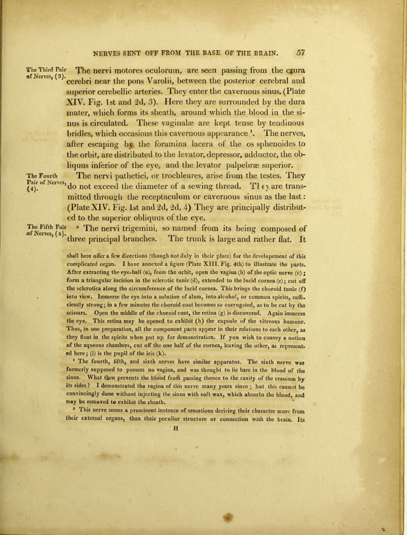 The Third Pair The nervi motores oculorum, are seen passino: from the crura ef Nerves (3). .. . ■ cerebri near the pons Varolii, between the posterior cerebral and superior cerebellic arteries. They enter the cavernous sinus, (Plate XIV. Fig. 1st and 2d, 3). Here they are surrounded by the dura mater, which forms its sheath, around which the blood in the si- nus is circulated. These vaginalae are kept tense by tendinous bridles, which occasions this cav'^ernous appearance ’. The nerves, after escaping by the foramina lacera of the os sphenoides to the orbit, are distributed to the levator, depressor, adductor, the ob- liquus inferior of the eye, and the levator palpebrae superior. The Fourth The ncrvi pathetici, or trochleares, arise from the testes. They Pair of Neives,^^ not exceed the diameter of a sewing thread. T1 e\ are trans- mitted through the receptaculum or cavernous sinus as the last: (Plate XIV. Fig. 1st and 2d, 2d, 4) They are principally distribut- ed to the superior obliquus of the eye. Jf^N^ves* nervi trigemini, so named from its being composed of ’ three principal branches. The trunk is large and rather flat. It shall here offer a few directions (though not duly in their place) for the developement of this complicated organ. I have annexed a figure (Plate XIII. Fig. 4th) to illustrate the parts. After extracting the eye-ball (a), from the orbit, open the vagina (b) of the optic nerve (c) ; form a triangular incision in the sclerotic tunic (d), extended to the lucid cornea (e); cut off the sclerotica along the circumference of the lucid cornea. This brings the choroid tunic (f) . into view. Immerse the eye into a solution of alum, into alcohol, or common spirits, suffi- ciently strong; in a few minutes the choroid coat becomes so corrugated, as to be cut by the scissars. Open the middle of the choroid coat, the retina (g) is discovered. Again immerse the eye. This retina may be opened to exhibit (h) the capsule of the vitreous humour. Thus., in one preparation, all the component parts appear in their relations to each other, as they float in the spirits when put up for demonstration. If you wish to convey a notion of the aqueous chambers, cut off the one half of the cornea, leaving the other, as represent- ed here; (i) is the pupil of the iris (k). ’ The fourth, fifth, and sixth nerves have similar apparatus. The sixth nerve was formerly supposed to possess no vagina, and was thought to lie bare in the blood of the sinus. What then prevents the blood from passing thence to the cavity of the cranium by its sides ? I demonstrated the vagina of this nerve many years since ; but this cannot be convincingly done without injecting the sinus with soft wax, which absorbs the blood, and may be removed to exhibit the sheath. ' * This nerve seems a prominent instance of sensations deriving their character more from their external organs, than their peculiar structure or connection with the brain. Its H
