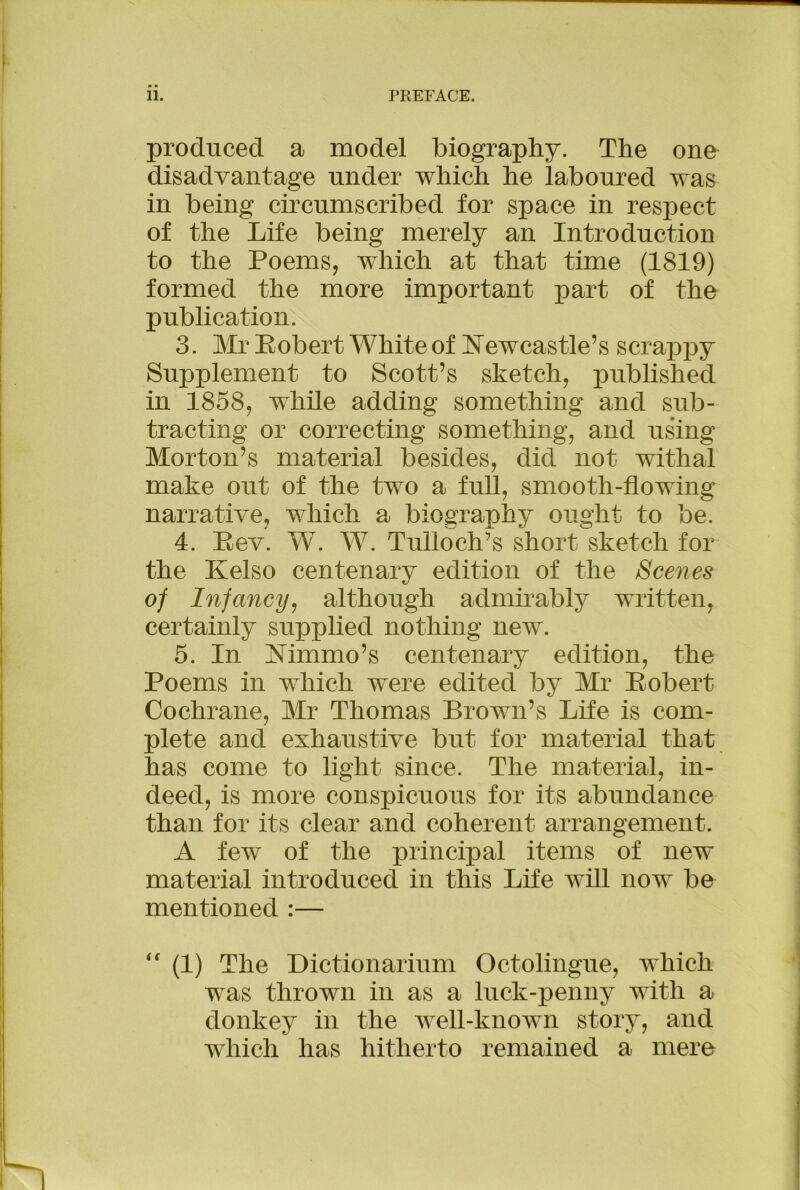 produced a model biography. The one disadvantage under which he laboured was in being circumscribed for space in respect of the Life being merely an Introduction to the Poems, which at that time (1819) formed the more important part of the publication. 3. Mr Kobert White of Kewcastle’s scrappy Supplement to Scott’s sketch, published in 1858, while adding something and sub- tracting or correcting something, and using Morton’s material besides, did not withal make out of the two a full, smooth-flowing narrative, which a biography ought to be. 4. E ev. W. W. Tufloch’s short sketch for the Kelso centenary edition of the Scenes of Infancy, although admirably written, certainly supplied nothing new. 5. In Mmmo’s centenary edition, the Poems in which were edited by Mr Kobert Cochrane, Mr Thomas Brown’s Life is com- plete and exhaustive but for material that has come to light since. The material, in- deed, is more conspicuous for its abundance than for its clear and coherent arrangement. A few of the principal items of new material introduced in this Life will now be mentioned :— “ (1) The Dictionarium Octolingue, which was thrown in as a luck-penny with a donkey in the well-known story, and which has hitherto remained a mere