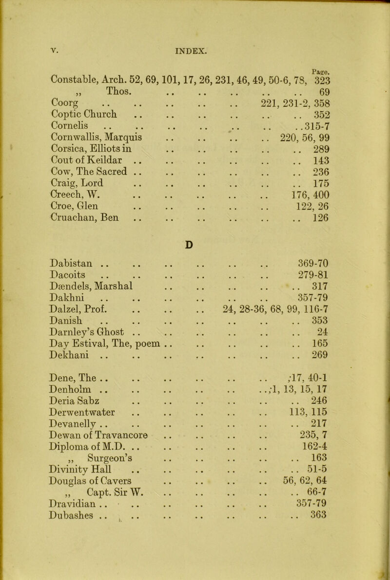 Pase. Constable, Arch. 52, 69,101,17, 26, 231, 46, 49, 50-6, 73, 323 ,, Thos. • • 69 Coorg • • 221, 231-2, 358 Coptic Church • • .. 352 Cornells ..315-7 Cornwallis, Marquis • • .. 220, 56, 99 Corsica, Elliots in • • .. 289 Cout of Keildar .. 143 Cow, The Sacred .. 236 Craig, Lord . m .. 175 Creech, W. , m 176, 400 Croe, Glen 122, 26 Cruachan, Ben • • .. 126 D Dabistan 369-70 Dacoits , # 279-81 Dsendels, Marshal • ■ • .. 317 Dakhni # # 357-79 Dalzel, Prof. 24, 28-36, 68, 99, 116-7 Danish .. 353 Darnley’s Ghost • . .. 24 Day Estival, The, poem .. • • .. 165 Dekhani • • .. 269 Dene, The ,17, 40-1 Denholm .. , # . .;1, 13, 15, 17 Deria Sabz .. 246 Derwentwater , , 113,115 Devanelly • • .. 217 Dewan of Travancore , # 235, 7 Diploma of M.D. • • 162-4 ,, Surgeon’s • • .. 163 Divinity Hall • • .. 51-5 Douglas of Cavers • • .. 56, 62, 64 ,, Capt. Sir W. • • .. 66-7 Dravidian .. • • • 357-79 Dubashes .. • • .. 363
