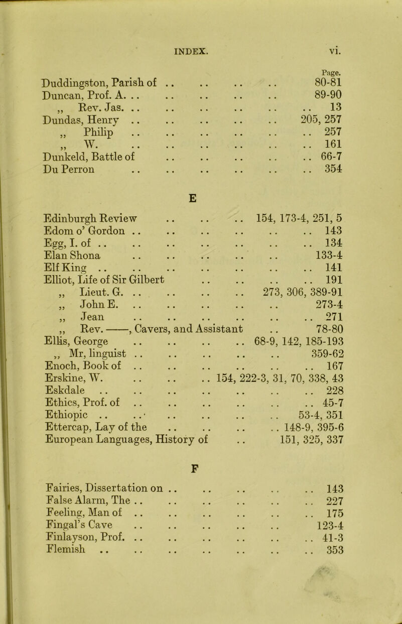 Duddingston, Parish of .. Page. 80-81 Duncan, Prof. A. .. 89-90 ,, Rev. Jas. .. .. 13 Dundas, Henry .. 205, 257 „ Philip .. 257 „ w .. 161 Dunkeld, Battle of .. 66-7 Du Perron E .. 354 Edinburgh Review Edom o’ Gordon .. 154, 173-4, 251, 5 .. 143 Egg, I. of .. .. 134 Elan Shona 133-4 Elf King .. 141 Elliot, Life of Sir Gilbert .. 191 ,, Lieut. G. .. 273, 306, 389-91 „ John E. 273-4 ,, Jean ..271 ,, Rev. , Cavers, and Assistant 78-80 Ellis, George 68-9, 142, 185-193 ,, Mr, linguist .. 359-62 Enoch, Book of .. .. 167 Erskine, W. .. 154, 222-3, 31, 70, 338, 43 Eskdale .. 228 Ethics, Prof, of .. 45-7 Ethiopic .. 53-4, 351 Ettercap, Lay of the .. 148-9, 395-6 European Languages, History of 151, 325, 337 F Fairies, Dissertation on .. .. 143 False Alarm, The .. .. 227 Feeling, Man of .. .. 175 Fingal’s Cave 123-4 Finlayson, Prof. .. .. 41-3 Flemish .. 353