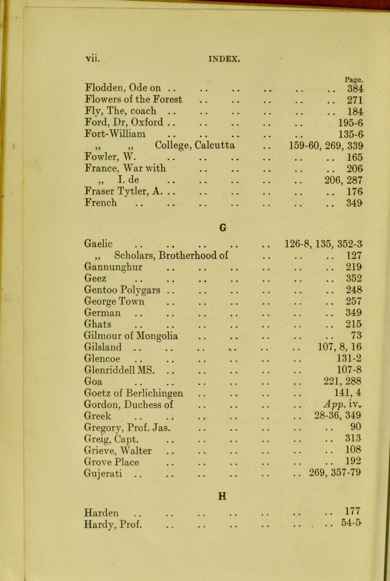 Flodden, Ode on .. Page. .. 384 Flowers of the Forest .. 271 Fly, The, coach .. 184 Ford, Dr, Oxford 195-6 Fort-William 135-6 „ „ College, Calcutta 159-60, 269, 339 Fowler, W. .. 165 France, War with .. 206 I de JL • UV • • • • 206, 287 Fraser Tytler, A. .. .. 176 French G 349 Gaelic .. .. • • 126-8, 135, 352-3 ,, Scholars, Brotherhood of .. 127 Gannunghur .. 219 Geez .. 352 Gentoo Polygars .. 248 George Town .. 257 German .. 349 Ghats ..215 Gilmour of Mongolia .. 73 Gilsland A • 107, 8, 16 Glencoe 131-2 Glenriddell MS. 107-8 Goa 221, 288 Goetz of Berlichingen 141, 4 Gordon, Duchess of App. iv„ Greek .. .. ., .. 28-36, 349 Gregory, Prof. Jas. .. 90 Greig, Capt. ..313 Grieve, Walter .. 108 Grove Place .. 192 Gu j erati H .. 269,357-79 Harden m # .. 177 Hardy, Prof. .. • • 54-5