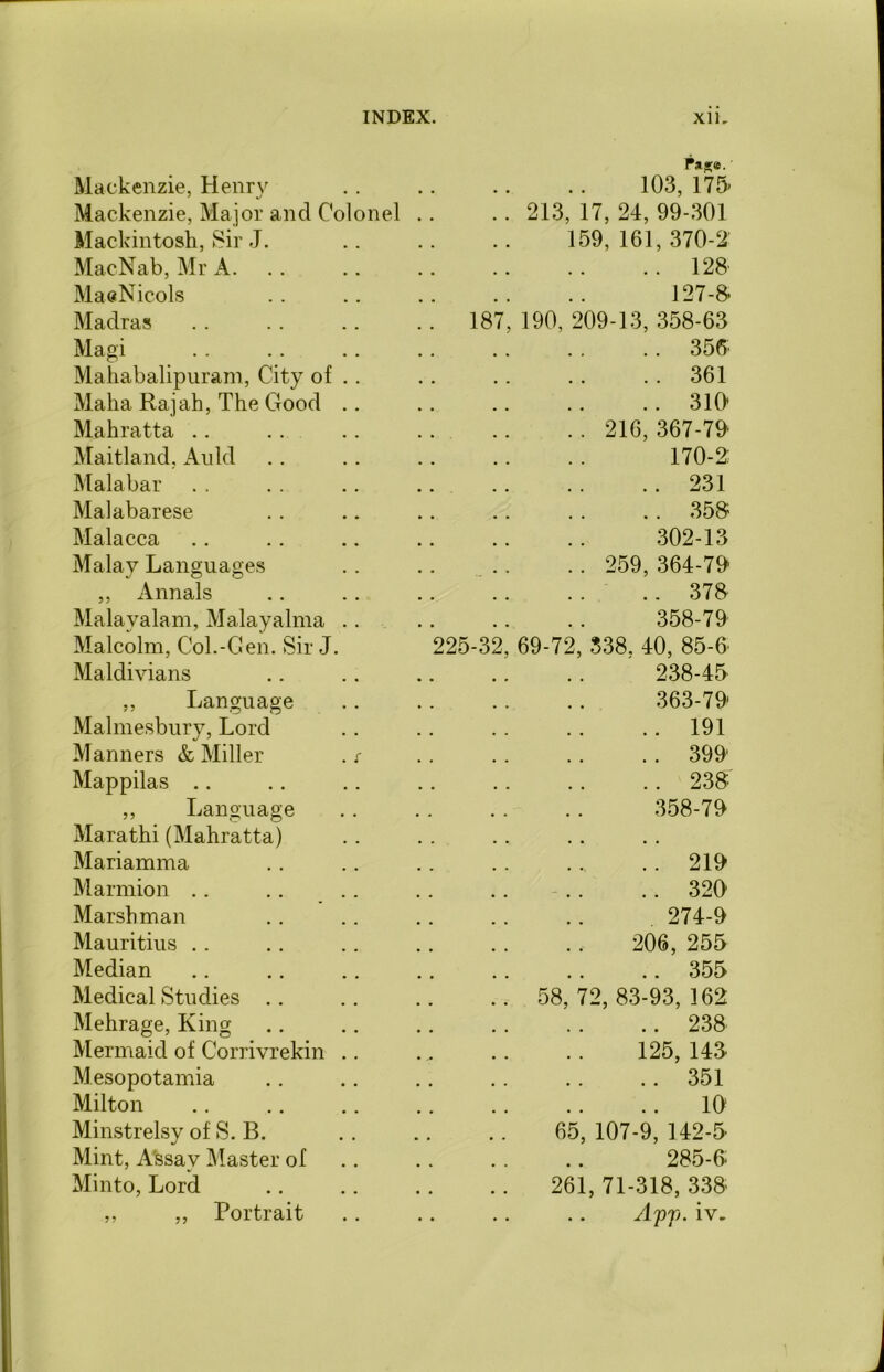 Mackenzie, Henry Pas;e. 103, 175- Mackenzie, Major and Colonel 213, 17, 24, 99-301 Mackintosh, Sir J. 159, 161, 370-2 MacNab, Mr A. .. 128 MaeNicols 127-8 Madras 187, 190, 209-13, 358-63 Magi .. 356' Mahabalipuram, City of .. .. 361 Maha Rajah, The Good .. .. 310* Mahratta . . 216, 367-70 Maitland, Auld 170-2: Malabar .. 231 Malabarese .. 358 Malacca 302-13 Malay Languages .. 259, 364-79 ,, Annals .. 378 Malayalam, Malayalma .. 358-79 Malcolm, Col.-Gen. Sir J. 225-32, 69-72, 338. 40, 85-0 Maldivians 238-45 „ Language 363-79 Malmesbury, Lord .. 191 Manners & Miller . s .. 399 Mappilas .. .. 238 ,, Language # m 358-79 Marathi (Mahratta) • • • • Mariamma 219 Marmion .. 320 Marsh man 274-9 Mauritius 206, 255 Median .. 355 Medical Studies 58, 72, 83-93, 162 Mehrage, King .. 238 Mermaid of Corrivrekin .. 125, 143. Mesopotamia .. 351 Milton 10 Minstrelsy of S. B. 65, 107-9, 142-5 Mint, Assay Master of 285-6 Minto, Lord 261, 71-318, 338 ,, ,, Portrait Apj). iv.