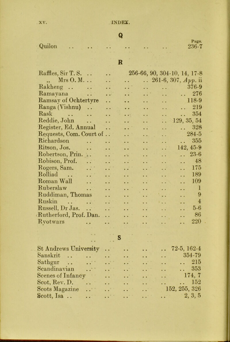Q Page: Quilon .. .. .. .. .. .. 236-7 R Raffles, Sir T. S ,, Mrs 0. M. .. Rakheng Rama y an a Ramsay of Ochtertyre Ranga (Vishnu) .. Rask .. .. .. Redclie, John Register, Ed. Annual Requests, Com. Court of .. Richardson Ritson, Jos. Robertson, Prin. .. Robison, Prof. Rogers, Sam. Rolliad Roman Wall Ruberslaw Ruddiman, Thomas Ruskin Russell, Dr Jas. .. Rutherford, Prof. Dan. .. Ryot-wars 256-66, 90, 304-10, 14, 17-8 .. 261-6, 307, Ayjj. ii 376-9 276 118-9 219 354 .. 129, 35, 54 328 284-5 355 142, 45-9 23-6 48 175 189 109 1 9 4 5-6 86 .. .. 220 . St Andrews University Sanskrit Sathgur Scandinavian Scenes of Infancy Scot, Rev. D. Scots Magazine Scott, Isa .. .. . 72-5, 162-4 354-79 .. 215 .. 353 174, 7 .. 152 152, 255, 326 2, 3, 5