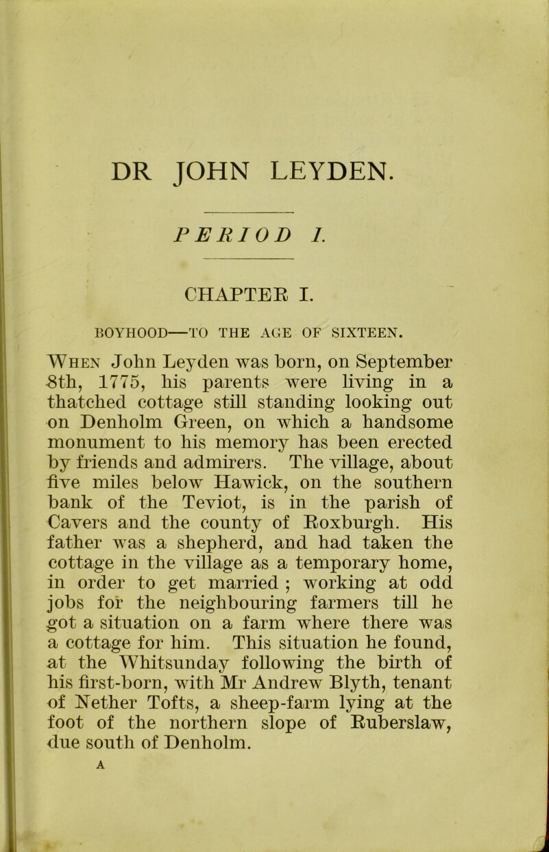 DR JOHN LEYDEN. PERIOD I CHAPTEE I. BOYHOOD—TO THE AGE OF SIXTEEN. When John Leyden was born, on September 8th, 1775, his parents were living in a thatched cottage still standing looking out on Denholm Green, on which a handsome monument to his memory has been erected by friends and admirers. The village, about five miles below Hawick, on the southern bank of the Teviot, is in the parish of Cavers and the county of Boxburgh. His father was a shepherd, and had taken the cottage in the village as a temporary home, in order to get married ; working at odd jobs for the neighbouring farmers till he got a situation on a farm where there was a cottage for him. This situation he found, at the Whitsunday following the birth of his first-born, with Mr Andrew Blyth, tenant of Nether Tofts, a sheep-farm lying at the foot of the northern slope of Buberslaw, due south of Denholm.