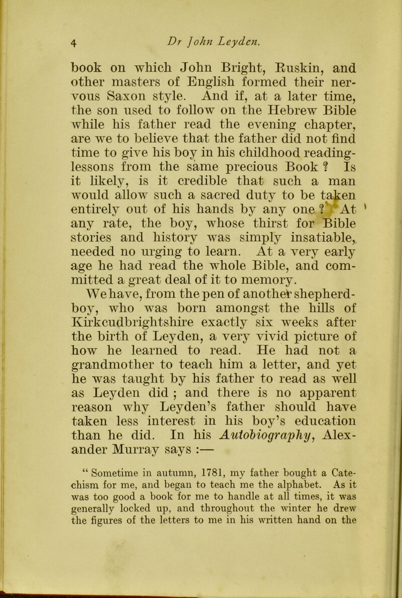 book on which John Bright, Buskin, and other masters of English formed their ner- vous Saxon style. And if, at a later time, the son used to follow on the Hebrew Bible while his father read the evening chapter, are we to believe that the father did not find time to give his boy in his childhood reading- lessons from the same precious Book % Is it likely, is it credible that such a man would allow such a sacred duty to be taken entirely out of his hands by any one f At ' any rate, the boy, whose thirst for Bible stories and history was simply insatiable, needed no urging to learn. At a very early age he had read the whole Bible, and com- mitted a great deal of it to memory. We have, from the pen of another shepherd- boy, who was born amongst the hills of KBkcudbrightshire exactly six weeks after the birth of Leyden, a very vivid picture of how he learned to read. He had not a grandmother to teach him a letter, and yet he was taught by his father to read as well as Leyden did ; and there is no apparent reason why Leyden’s father should have taken less interest in his boy’s education than he did. In his Autobiography, Alex- ander Murray says :— “ Sometime in autumn, 1781, my father bought a Cate- chism for me, and began to teach me the alphabet. As it was too good a book for me to handle at all times, it was generally locked up, and throughout the winter he drew the figures of the letters to me in his written hand on the