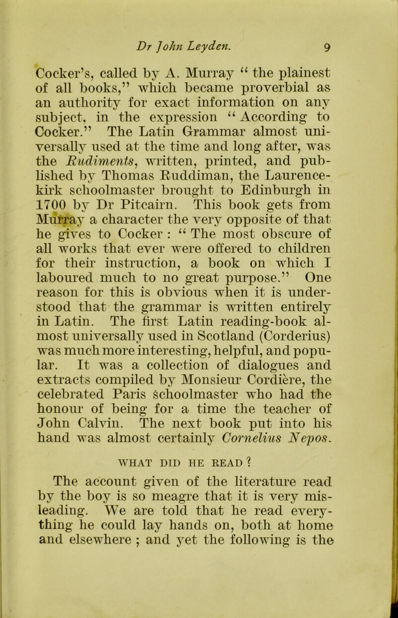 Cocker’s, called by A. Murray “ the plainest of all books,” which became proverbial as an authority for exact information on any subject, in the expression “ According to Cocker.” The Latin Grammar almost uni- versally used at the time and long after, was the Rudiments, written, printed, and pub- lished by Thomas Ruddiman, the Laurence- kirk schoolmaster brought to Edinburgh in 1700 by Dr Pitcairn. This book gets from Murray a character the very opposite of that he gives to Cocker : “ The most obscure of all works that ever were offered to children for their instruction, a book on which I laboured much to no great purpose.” One reason for this is obvious when it is under- stood that the grammar is written entirely in Latin. The first Latin reading-book al- most universally used in Scotland (Corderius) was much more interesting, helpful, and popu- lar. It was a collection of dialogues and extracts compiled by Monsieur Cordiere, the celebrated Paris schoolmaster who had the honour of being for a time the teacher of John Calvin. The next book put into his hand was almost certainly Cornelius Nepos. WHAT DID HE READ ? The account given of the literature read by the boy is so meagre that it is very mis- leading. We are told that he read every- thing he could lay hands on, both at home and elsewhere ; and yet the following is the