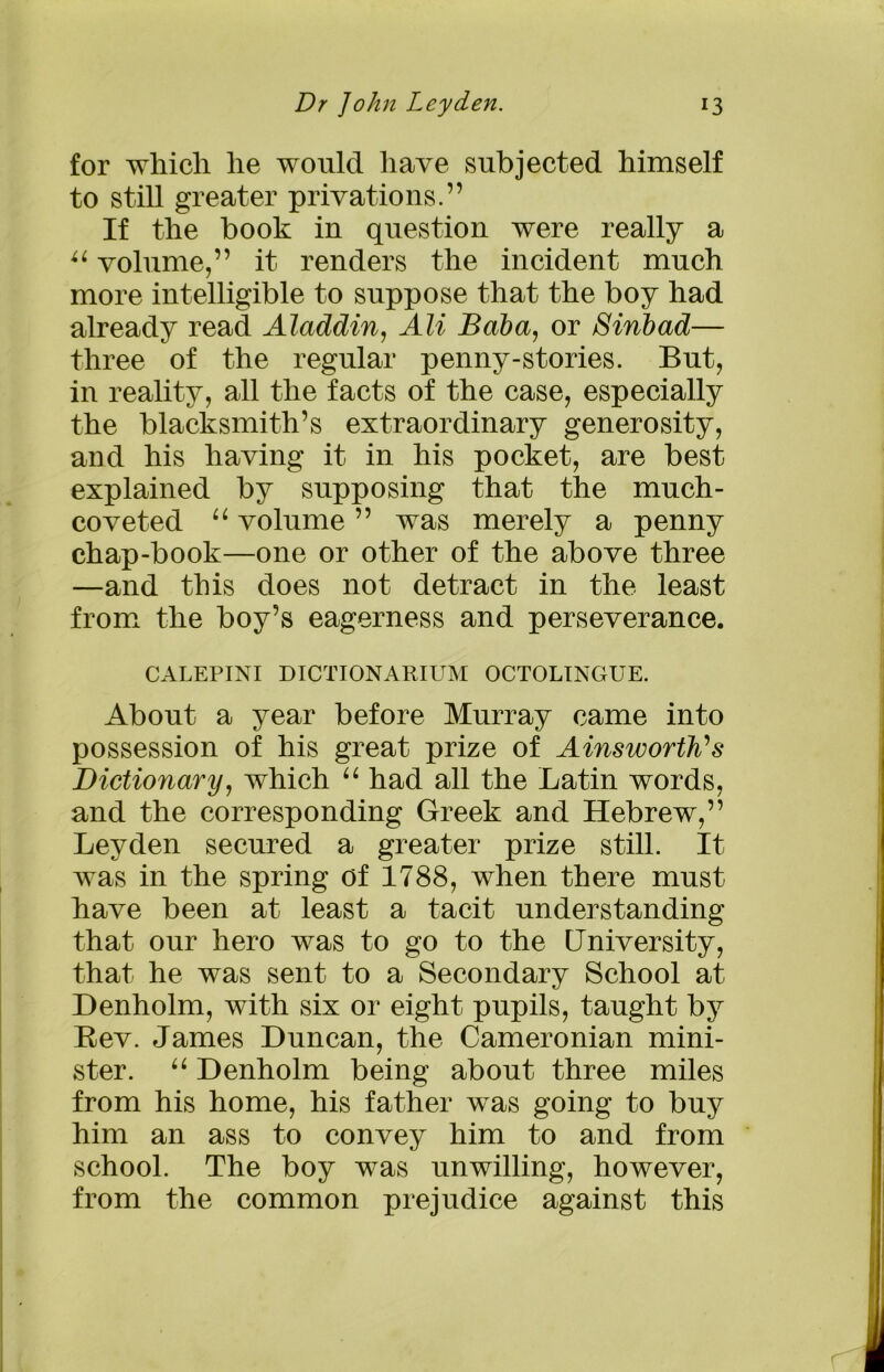 for whicli he would have subjected himself to still greater privations.” If the book in question were really a u volume,” it renders the incident much more intelligible to suppose that the boy had already read Aladdin, All Baba, or Sinbad— three of the regular penny-stories. But, in reality, all the facts of the case, especially the blacksmith’s extraordinary generosity, and his having it in his pocket, are best explained by supposing that the much- coveted “ volume ” was merely a penny chap-book—one or other of the above three —and this does not detract in the least from the boy’s eagerness and perseverance. CALEPINI DICTIONARIUM OCTOLINGUE. About a year before Murray came into possession of his great prize of Ainsworth's Dictionary, which “ had all the Latin words, and the corresponding Greek and Hebrew,” Leyden secured a greater prize still. It was in the spring of 1788, when there must have been at least a tacit understanding that our hero was to go to the University, that he was sent to a Secondary School at Denholm, with six or eight pupils, taught by Rev. James Duncan, the Cameronian mini- ster. “ Denholm being about three miles from his home, his father was going to buy him an ass to convey him to and from school. The boy was unwilling, however, from the common prejudice against this