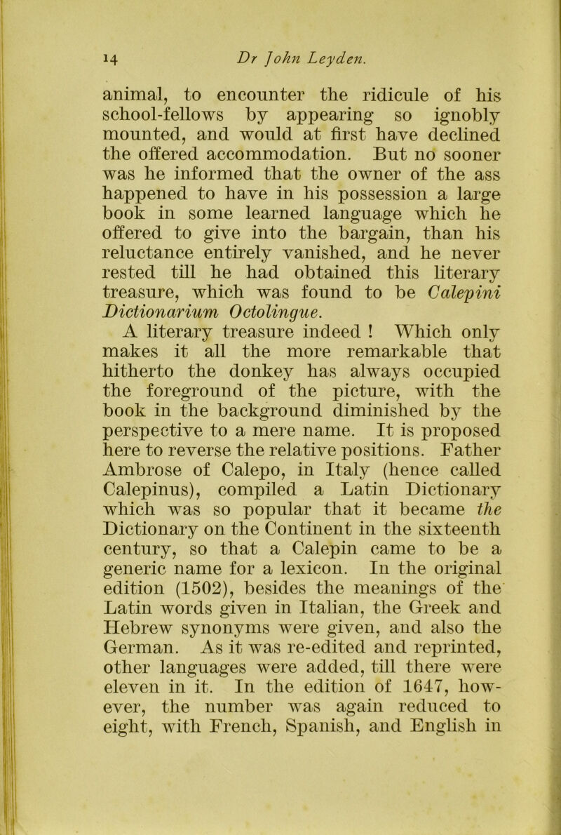 animal, to encounter the ridicule of his school-fellows by appearing so ignobly mounted, and would at first have declined the offered accommodation. But no sooner was he informed that the owner of the ass happened to have in his possession a large book in some learned language which he offered to give into the bargain, than his reluctance entirely vanished, and he never rested till he had obtained this literary treasure, which was found to be Calepini Dictionarium Octolingue. A literary treasure indeed ! Which only makes it all the more remarkable that hitherto the donkey has always occupied the foreground of the picture, with the book in the background diminished by the perspective to a mere name. It is proposed here to reverse the relative positions. Father Ambrose of Calepo, in Italy (hence called Calepinus), compiled a Latin Dictionary which was so popular that it became the Dictionary on the Continent in the sixteenth century, so that a Calepin came to be a generic name for a lexicon. In the original edition (1502), besides the meanings of the Latin words given in Italian, the Greek and Hebrew synonyms were given, and also the German. As it was re-edited and reprinted, other languages were added, till there were eleven in it. In the edition of 1647, how- ever, the number was again reduced to eight, with French, Spanish, and English in