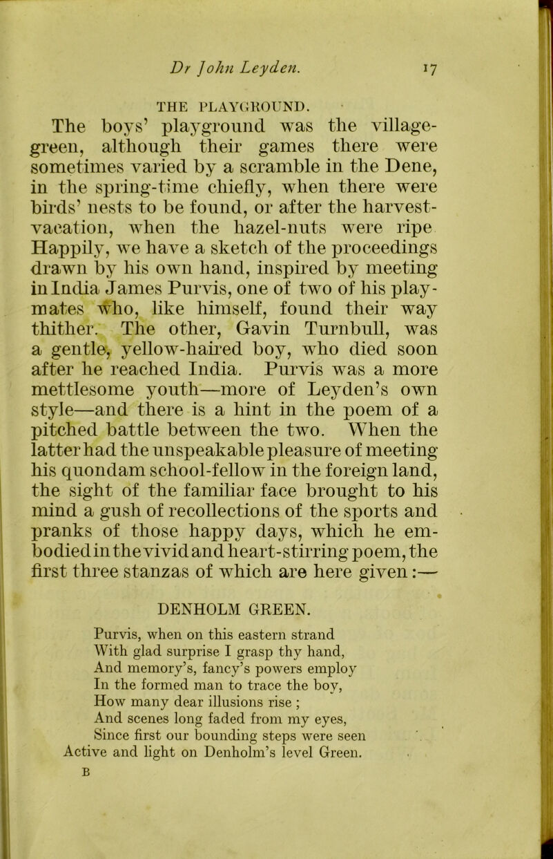 THE PLAYGROUND. The boys’ playground was the village- green, although their games there were sometimes varied by a scramble in the Dene, in the spring-time chiefly, when there were birds’ nests to be found, or after the harvest- vacation, when the hazel-nuts were ripe Happily, we have a sketch of the proceedings drawn by his own hand, inspired by meeting in India James Purvis, one of two of his play- mates who, like himself, found their way thither. The other, Gavin Turnbull, was a gentle, yellow-haired boy, who died soon after he reached India. Purvis was a more mettlesome youth—more of Leyden’s own style—and there is a hint in the poem of a pitched battle between the two. When the latter had the unspeakable pleasure of meeting his quondam school-fellow in the foreign land, the sight of the familiar face brought to his mind a gush of recollections of the sports and pranks of those happy days, which he em- bodied in the vivid and heart-stirring poem, the first three stanzas of which are here given:— DENHOLM GREEN. Purvis, when on this eastern strand With glad surprise I grasp thy hand, And memory’s, fancy’s powers employ In the formed man to trace the boy, How many dear illusions rise ; And scenes long faded from my eyes, Since first our bounding steps were seen Active and light on Denholm’s level Green. B