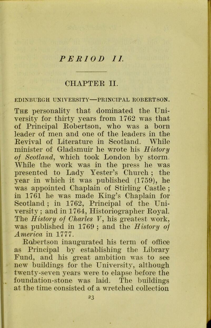PERIOD II. CHAPTER II. EDINBURGH UNIVERSITY—PRINCIPAL ROBERTSON. The personality that dominated the Uni- versity for thirty years from 1762 was that of Principal Robertson, who was a born leader of men and one of the leaders in the Revival of Literature in Scotland. While minister of Gladsmuir he wrote his History of Scotland, which took London by storm. While the work was in the press he was presented to Lady Yester’s Church ; the year in which it was published (1759), he was appointed Chaplain of Stirling Castle ; in 1761 he was made King’s Chaplain for Scotland; in 1762, Principal of the Uni- versity ; and in 1764, Historiographer Royal. The History of Charles U, his greatest work, was published in 1769 ; and the History of America in 1777. Robertson inaugurated his term of office as Principal by establishing the Library Fund, and his great ambition was to see new buildings for the University, although twenty-seven years were to elapse before the foundation-stone was laid. The buildings at the time consisted of a wretched collection