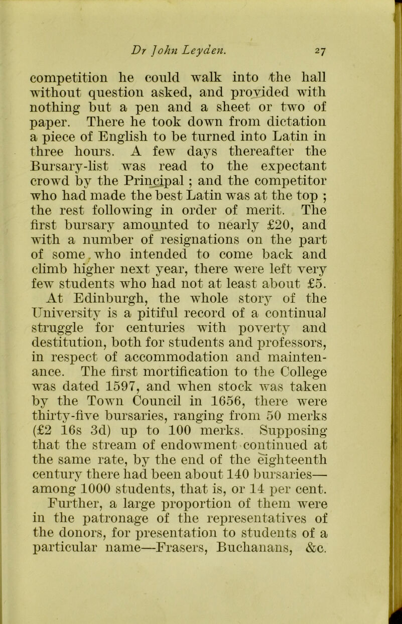 competition he could walk into the hall without question asked, and provided with nothing but a pen and a sheet or two of paper. There he took down from dictation a piece of English to be turned into Latin in three hours. A few days thereafter the Bursary-list was read to the expectant crowd by the Principal; and the competitor who had made the best Latin was at the top ; the rest following in order of merit. The first bursary amounted to nearly £20, and with a number of resignations on the part of some, who intended to come back and climb higher next year, there were left very few students who had not at least about £5. At Edinburgh, the whole story of the University is a pitiful record of a continual struggle for centuries with poverty and destitution, both for students and professors, in respect of accommodation and mainten- ance. The first mortification to the College was dated 1597, and when stock was taken by the Town Council in 1656, there were thirty-five bursaries, ranging from 50 merks (£2 16s 3d) up to 100 merks. Supposing that the stream of endowment continued at the same rate, by the end of the eighteenth century there had been about 140 bursaries— among 1000 students, that is, or 14 per cent. Further, a large proportion of them were in the patronage of the representatives of the donors, for presentation to students of a particular name—Erasers, Buchanans, &c.