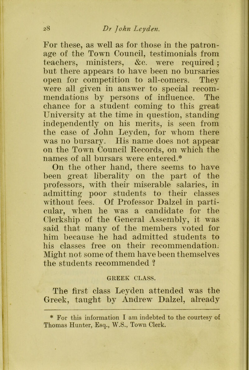 For these, as well as for those in the patron- age of the Town Council, testimonials from teachers, ministers, &e. were required ; but there appears to have been no bursaries open for competition to all-comers. They were all given in answer to special recom- mendations by persons of influence. The chance for a student coming to this great University at the time in question, standing independently on his merits, is seen from the case of John Leyden, for whom there was no bursary. His name does not appear on the Town Council Records, on which the names of all bursars were entered.* On the other hand, there seems to have been great liberality on the part of the professors, with their miserable salaries, in admitting poor students to their classes without fees. Of Professor Dalzel in parti- cular, when he was a candidate for the Clerkshfp of the General Assembly, it was said that many of the members voted for him because he had admitted students to his classes free on their recommendation. Might not some of them have been themselves the students recommended % GREEK CLASS. The first class Leyden attended was the Greek, taught by Andrew Dalzel, already * For this information I am indebted to the courtesy of Thomas Hunter, Esq., W.S., Town Clerk.