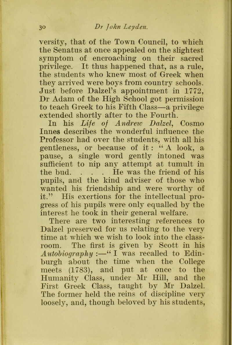 versity, that of the Town Council, to which the Senatus at once appealed on the slightest symptom of encroaching on their sacred privilege. It thus happened that, as a rule, the students who knew most of Greek when they arrived were boys from country schools. Just before Dalzel’s appointment in 1772, Dr Adam of the High School got permission to teach Greek to his Fifth Class—a privilege extended shortly after to the Fourth. In his Life of Andrew Dalzel, Cosmo Innes describes the wonderful influence the Professor had over the students, with all his gentleness, or because of it : “ A look, a pause, a single word gently intoned was sufficient to nip any attempt at tumult in the bud. . . . He was the friend of his pupils, and the kind adviser of those who wanted his friendship and were worthy of it.” His exertions for the intellectual pro- gress of his pupils were only equalled by the interest he took in their general welfare. There are two interesting references to Dalzel preserved for us relating to the very time at which we wish to look into the class- room. The first is given by Scott in his Autobiography :—“ I was recalled to Edin- burgh about the time when the College meets (1783), and put at once to the Humanity Class, under Mr Hill, and the First Greek Class, taught by Mr Dalzel. The former held the reins of discipline very loosely, and, though beloved by his students,