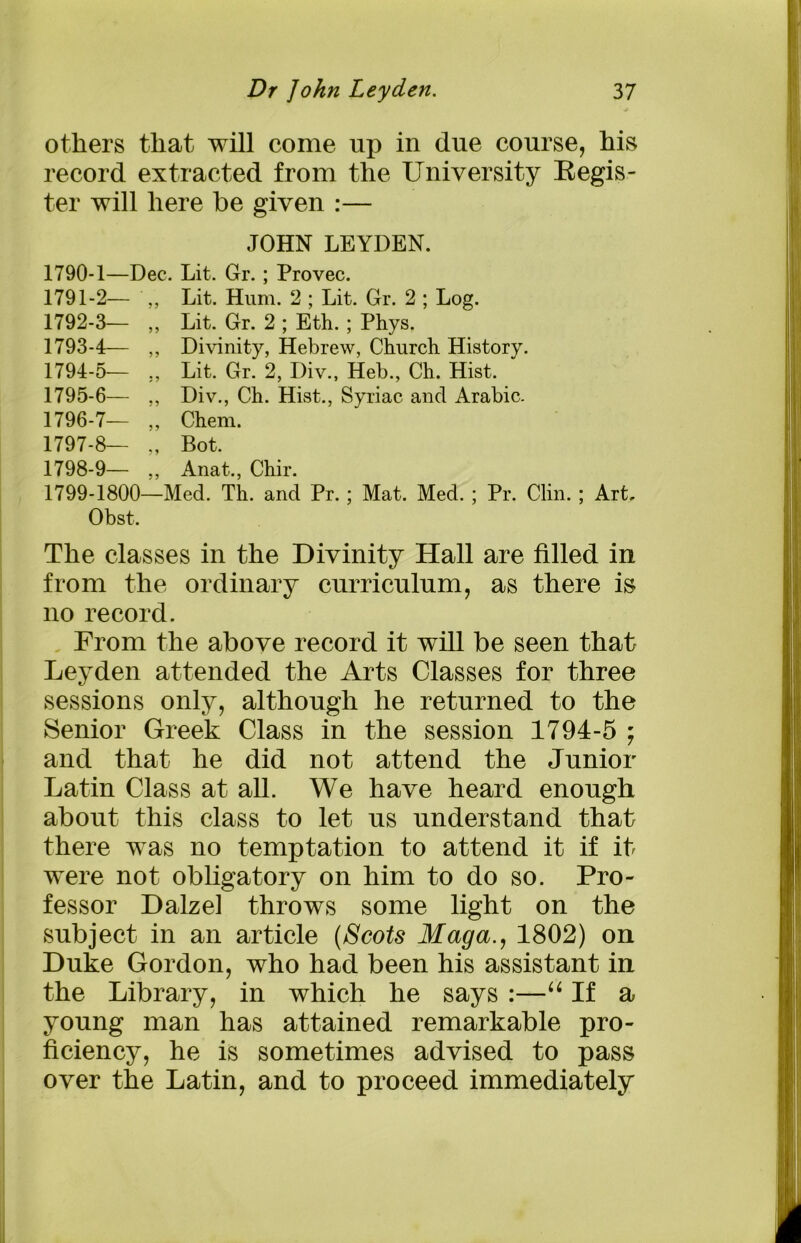 others that will come up in due course, his record extracted from the University Regis- ter will here be given :— JOHN LEYDEN. 1790- 1—Dec. Lit. Gr.; Provec. 1791- 2— ,, Lit. Hum. 2 ; Lit. Gr. 2 ; Log. 1792- 3— ,, Lit. Gr. 2 ; Eth. ; Phys. 1793- 4— ,, Divinity, Hebrew, Church History. 1794- 5— ,, Lit. Gr. 2, Div., Heb., Ch. Hist. 1795- 6— ,, Div., Ch. Hist., Syriac and Arabic. 1796- 7— „ Chem. 1797- 8— „ Bot. 1798- 9— ,, Anat., Chir. 1799- 1800—Med. Th. and Pr. ; Mat. Med. ; Pr. Clin. ; Art, Obst. The classes in the Divinity Hall are filled in from the ordinary curriculum, as there is no record. From the above record it will be seen that Leyden attended the Arts Classes for three sessions only, although he returned to the Senior Greek Class in the session 1794-5 ; and that he did not attend the Junior Latin Class at all. We have heard enough about this class to let us understand that there was no temptation to attend it if it were not obligatory on him to do so. Pro- fessor Dalzel throws some light on the subject in an article (Scots Maga., 1802) on Duke Gordon, who had been his assistant in the Library, in which he says :—“ If a young man has attained remarkable pro- ficiency, he is sometimes advised to pass over the Latin, and to proceed immediately