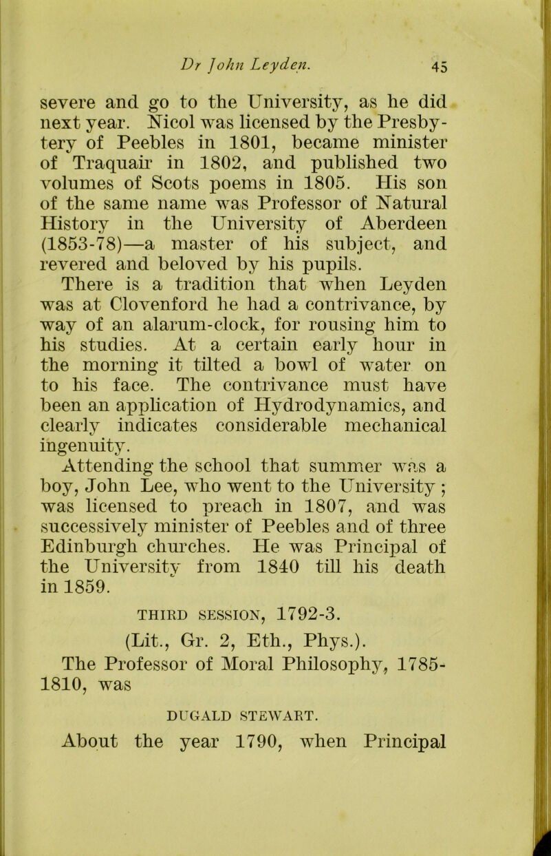 severe and go to the University, as he did next year. Nicol was licensed by the Presby- tery of Peebles in 1801, became minister of Traquair in 1802, and published two volumes of Scots poems in 1805. His son of the same name was Professor of Natural History in the University of Aberdeen (1853-78)—a master of his subject, and revered and beloved by his pupils. There is a tradition that when Leyden was at Clovenford he had a contrivance, by way of an alarum-clock, for rousing him to his studies. At a certain early hour in the morning it tilted a bowl of water on to his face. The contrivance must have been an application of Hydrodynamics, and clearly indicates considerable mechanical ingenuity. Attending the school that summer was a boy, John Lee, who went to the University ; was licensed to preach in 1807, and was successively minister of Peebles and of three Edinburgh churches. He was Principal of the Universitv from 1840 till his death in 1859. THIRD SESSION, 1792-3. (Lit., Gr. 2, Eth., Phys.). The Professor of Moral Philosophy, 1785- 1810, was DUGALD STEWART. About the year 1790, when Principal