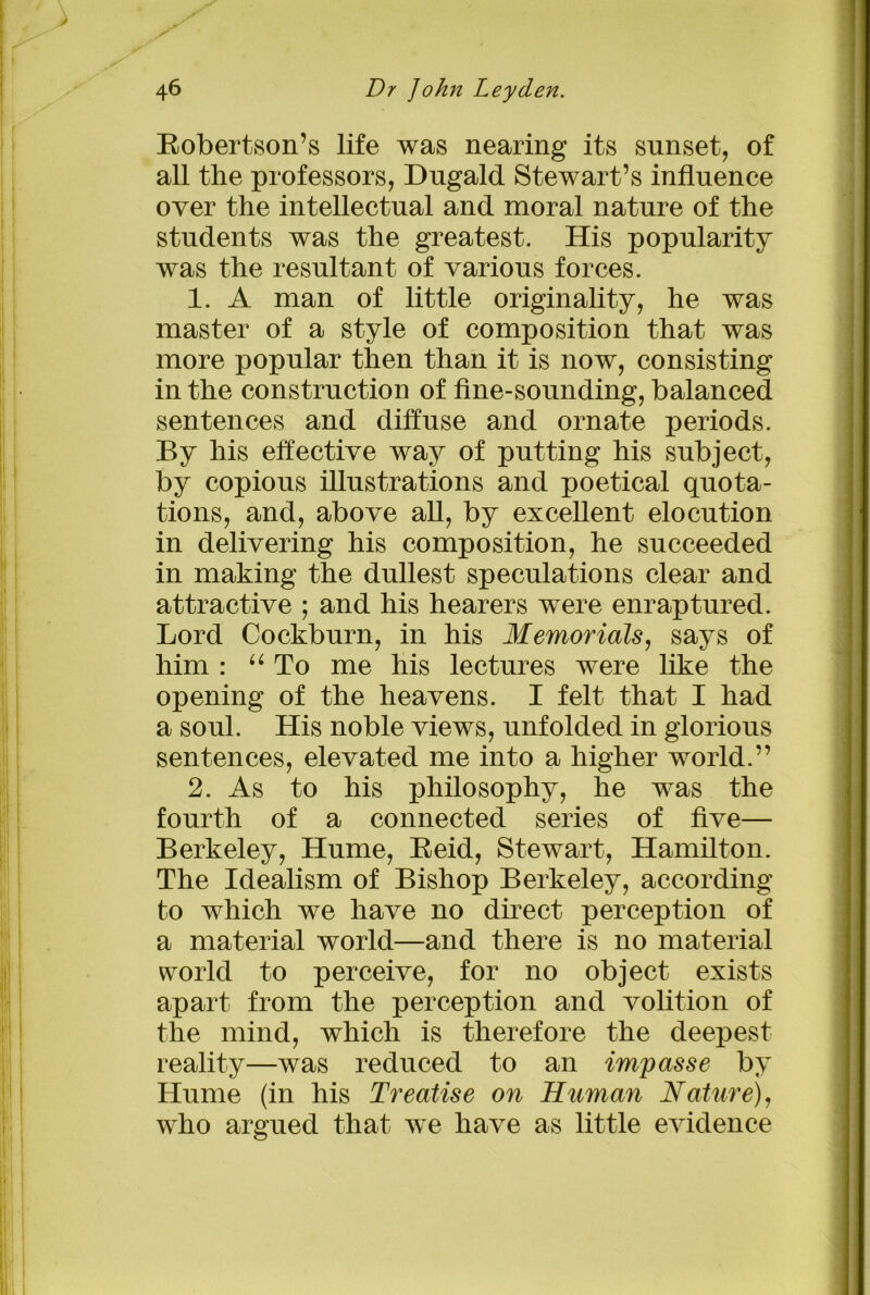 Robertson’s life was nearing its sunset, of all the professors, Dugald Stewart’s influence over the intellectual and moral nature of the students was the greatest. His popularity was the resultant of various forces. 1. A man of little originality, he was master of a style of composition that was more popular then than it is now, consisting in the construction of fine-sounding, balanced sentences and diffuse and ornate periods. By his effective way of putting his subject, by copious illustrations and poetical quota- tions, and, above all, by excellent elocution in delivering his composition, he succeeded in making the dullest speculations clear and attractive ; and his hearers were enraptured. Lord Cockburn, in his Memorials, says of him : “ To me his lectures were like the opening of the heavens. I felt that I had a soul. His noble views, unfolded in glorious sentences, elevated me into a higher world.” 2. As to his philosophy, he was the fourth of a connected series of five— Berkeley, Hume, Reid, Stewart, Hamilton. The Idealism of Bishop Berkeley, according to which we have no direct perception of a material world—and there is no material world to perceive, for no object exists apart from the perception and volition of the mind, which is therefore the deepest reality—was reduced to an impasse by Hume (in his Treatise on Human Nature), who argued that we have as little evidence