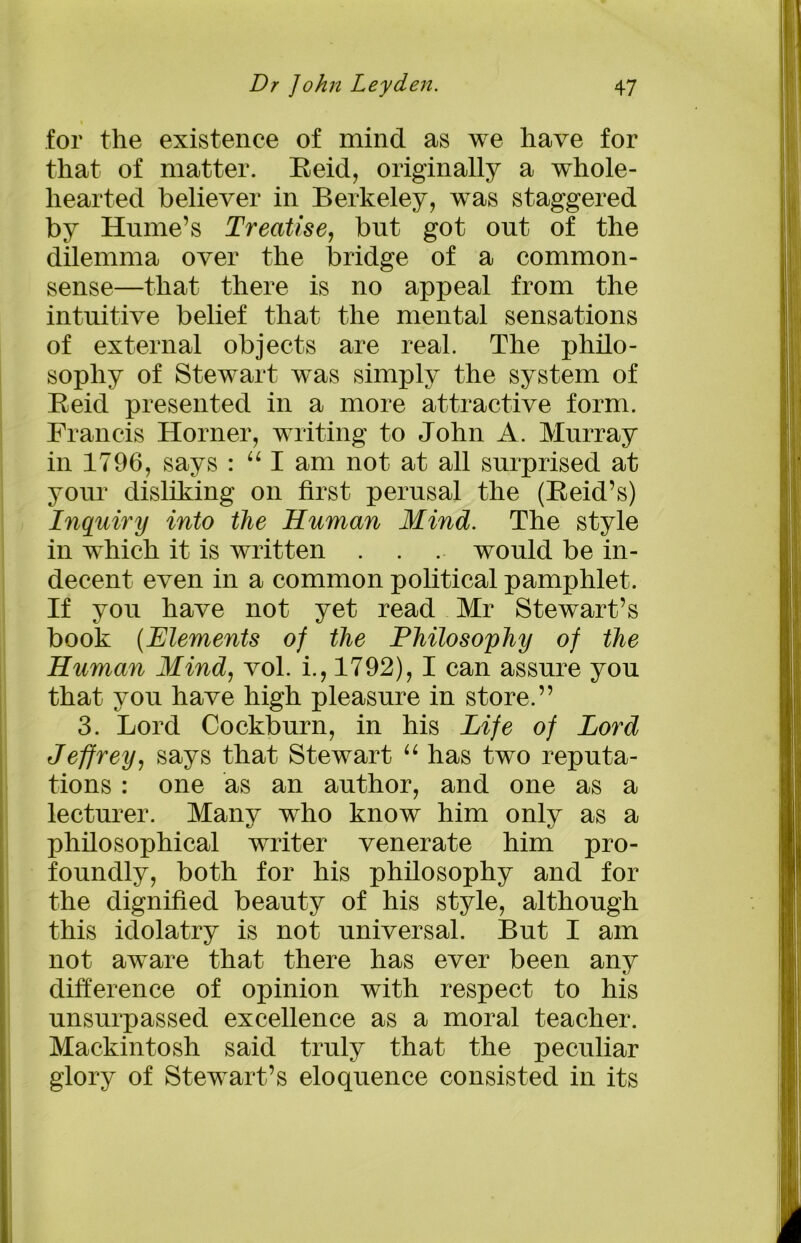 for the existence of mind as we have for that of matter. Reid, originally a whole- hearted believer in Berkeley, was staggered by Hume’s Treatise, but got out of the dilemma over the bridge of a common- sense—that there is no appeal from the intuitive belief that the mental sensations of external objects are real. The philo- sophy of Stewart was simply the system of Reid presented in a more attractive form. Francis Horner, writing to John A. Murray in 1796, says : “ I am not at all surprised at your disliking on first perusal the (Reid’s) Inquiry into the Human Mind. The style in which it is written . . . would be in- decent even in a common political pamphlet. If you have not yet read Mr Stewart’s book (Elements of the Philosophy of the Human Mind, vol. i., 1792), I can assure you that you have high pleasure in store.” 3. Lord Cockburn, in his Life of Lord Jeffrey, says that Stewart “ has two reputa- tions : one as an author, and one as a lecturer. Many who know him only as a philosophical writer venerate him pro- foundly, both for his philosophy and for the dignified beauty of his style, although this idolatry is not universal. But I am not aware that there has ever been any difference of opinion with respect to his unsurpassed excellence as a moral teacher. Mackintosh said truly that the peculiar glory of Stewart’s eloquence consisted in its