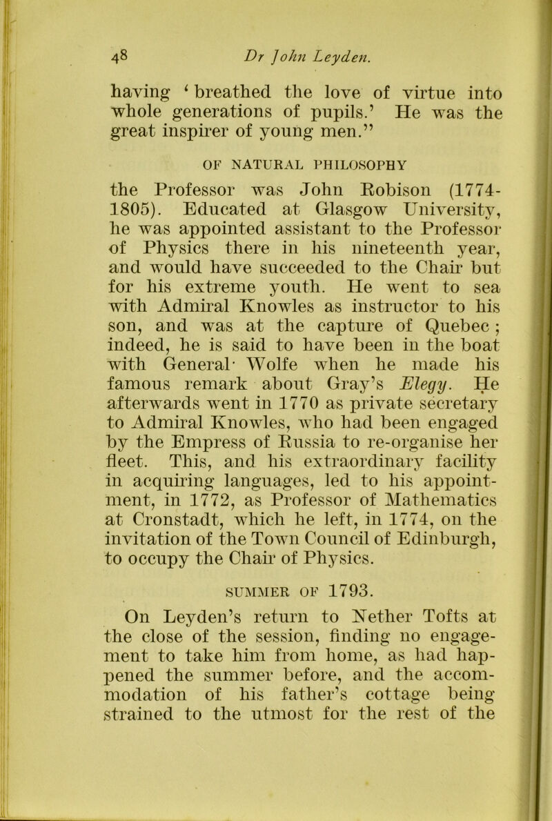 having 6 breathed the love of virtue into whole generations of pupils.’ He was the great inspirer of young men.” OF NATURAL PHILOSOPHY the Professor was John Robison (1774- 1805). Educated at Glasgow University, he was appointed assistant to the Professor of Physics there in his nineteenth year, and would have succeeded to the Chair but for his extreme youth. He went to sea with Admiral Knowles as instructor to his son, and was at the capture of Quebec ; indeed, he is said to have been in the boat with General’ Wolfe when he made his famous remark about Gray’s Elegy. He afterwards went in 1770 as private secretary to Admiral Knowles, who had been engaged by the Empress of Russia to re-organise her fleet. This, and his extraordinary facility in acquiring languages, led to his appoint- ment, in 1772, as Professor of Mathematics at Cronstadt, which he left, in 1774, on the invitation of the Town Council of Edinburgh, to occupy the Chair of Physics. summer of 1793. On Leyden’s return to Nether Tofts at the close of the session, finding no engage- ment to take him from home, as had hap- pened the summer before, and the accom- modation of his father’s cottage being strained to the utmost for the rest of the