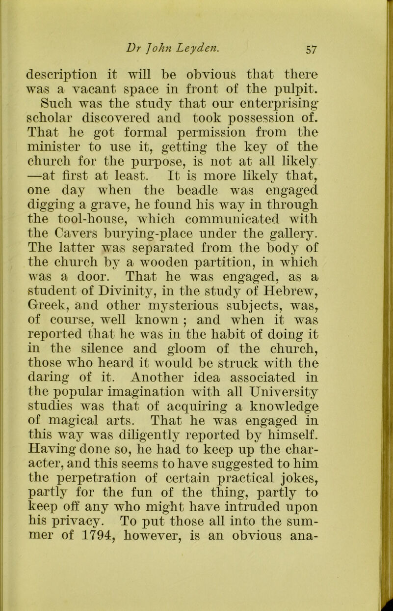 description it will be obvious that there was a vacant space in front of the pulpit. Such was the study that our enterprising scholar discovered and took possession of. That he got formal permission from the minister to use it, getting the key of the church for the purpose, is not at all likely —at first at least. It is more likely that, one day when the beadle was engaged digging a grave, he found his way in through the tool-house, which communicated with the Cavers burying-place under the gallery. The latter was separated from the body of the church by a wooden partition, in which was a door. That he was engaged, as a student of Divinity, in the study of Hebrew, Greek, and other mysterious subjects, was, of course, well known ; and when it was reported that he was in the habit of doing it in the silence and gloom of the church, those who heard it would be struck with the daring of it. Another idea associated in the popular imagination with all University studies was that of acquiring a knowledge of magical arts. That he was engaged in this way was diligently reported by himself. Having done so, he had to keep up the char- acter, and this seems to have suggested to him the perpetration of certain practical jokes, partly for the fun of the thing, partly to keep off any who might have intruded upon his privacy. To put those all into the sum- mer of 1794, however, is an obvious ana-