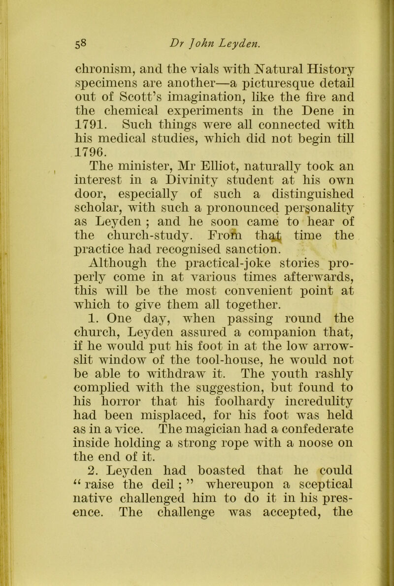chronism, and the vials with Natural History specimens are another—a picturesque detail out of Scott’s imagination, like the fire and the chemical experiments in the Dene in 1791. Such things were all connected with his medical studies, which did not begin till 1796. The minister, Mr Elliot, naturally took an interest in a Divinity student at his own door, especially of such a distinguished scholar, with such a pronounced personality as Leyden ; and he soon came to hear of the church-study. From th%t time the practice had recognised sanction. Although the practical-joke stories pro- perly come in at various times afterwards, this will be the most convenient point at which to give them ah together. 1. One day, when passing round the church, Leyden assured a companion that, if he would put his foot in at the low arrow- slit window of the tool-house, he would not be able to withdraw it. The youth rashly complied with the suggestion, but found to his horror that his foolhardy incredulity had been misplaced, for his foot was held as in a vice. The magician had a confederate inside holding a strong rope with a noose on the end of it. 2. Leyden had boasted that he could u raise the deil; ” whereupon a sceptical native challenged him to do it in his pres- ence. The challenge was accepted, the