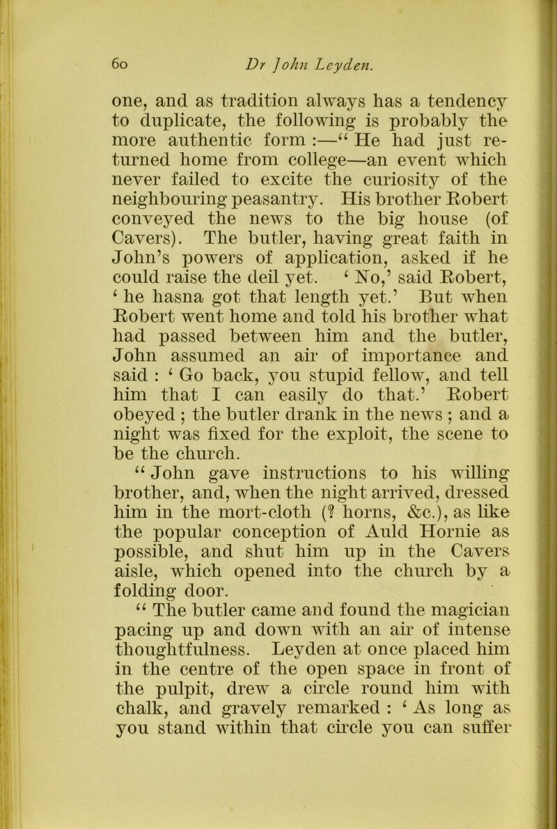 one, and as tradition always has a tendency to duplicate, the following is probably the more authentic form :—44 He had just re- turned home from college—an event which never failed to excite the curiosity of the neighbouring peasantry. His brother Robert conveyed the news to the big house (of Cavers). The butler, having great faith in John’s powers of application, asked if he could raise the deil yet. 4 Ho,5 said Robert, 4 he hasna got that length yet.’ But when Robert went home and told his brother what had passed between him and the butler, John assumed an air of importance and said : 4 Go back, you stupid fellow, and tell him that I can easily do that.’ Robert obeyed ; the butler drank in the news ; and a night was fixed for the exploit, the scene to be the church. 44 John gave instructions to his willing brother, and, when the night arrived, dressed him in the mort-cloth (? horns, &c.),as like the popular conception of Auld Hornie as possible, and shut him up in the Cavers aisle, which opened into the church by a folding door. 44 The butler came and found the magician pacing up and down with an air of intense thoughtfulness. Leyden at once placed him in the centre of the open space in front of the pulpit, drew a circle round him with chalk, and gravely remarked : 4 As long as you stand within that circle you can suffer