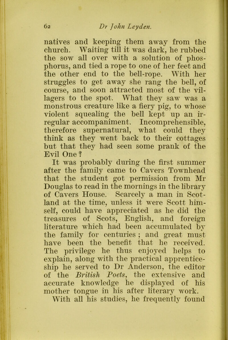 natives and keeping them away from the church. Waiting till it was dark, he rubbed the sow all over with a solution of phos- phorus, and tied a rope to one of her feet and the other end to the bell-rope. With her struggles to get away she rang the bell, of course, and soon attracted most of the vil- lagers to the spot. What they saw was a monstrous creature like a fiery pig, to whose violent squealing the bell kept up an ir- regular accompaniment. Incomprehensible, therefore supernatural, what could they think as they went back to their cottages but that they had seen some prank of the Evil One ? It was probably during the first summer after the family came to Cavers Townhead that the student got permission from Mr Douglas to read in the mornings in the library of Cavers House. Scarcely a man in Scot- land at the time, unless it were Scott him- self, could have appreciated as he did the treasures of Scots, English, and foreign literature which had been accumulated bv the family for centuries ; and great must have been the benefit that he received. The privilege he thus enjoyed helps to explain, along with the practical apprentice- ship he served to Dr Anderson, the editor of the British Poets, the extensive and accurate knowledge he displayed of his mother tongue in his after literary work. With all his studies, he frequently found