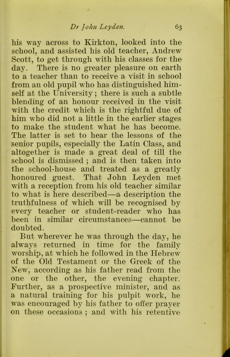 liis way across to Kirkton, looked into the school, and assisted his old teacher, Andrew Scott, to get through with his classes for the day. There is no greater pleasure on earth to a teacher than to receive a visit in school from an old pupil who has distinguished him- self at the University; there is such a subtle blending of an honour received in the visit with the credit which is the rightful due of him who did not a little in the earlier stages to make the student what he has become. The latter is set to hear the lessons of the senior pupils, especially the Latin Class, and altogether is made a great deal of till the school is dismissed ; and is then taken into the school-house and treated as a greatly honoured guest. That John Leyden met with a reception from his old teacher similar to what is here described—a description the truthfulness of which will be recognised by every teacher or student-reader who has been in similar circumstances—cannot be doubted. But wherever he was through the day, he always returned in time for the family worship, at which he followed in the Hebrew of the Old Testament or the Greek of the New, according as his father read from the one or the other, the evening chapter. Further, as a prospective minister, and as a natural training for his pulpit work, he was encouraged by his father to offer prayer on these occasions ; and with his retentive